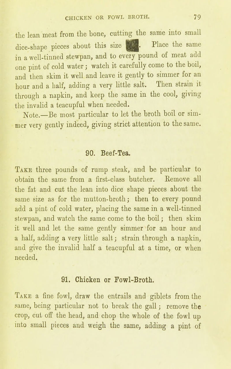 the lean meat from the bone, cutting the same into small dice-shape pieces about this size Place the same in a well-tinned stewpan, and to every pound of meat add one pint of cold water; watch it carefully come to the boil, and then skim it well and leave it gently to simmer for an hour and a half, adding a very little salt. Then strain it through a napkin, and keep the same in the cool, giving the invalid a teacupful when needed. Note.—Be most particular to let the broth boil or sim- mer very gently indeed, giving strict attention to the same. 90. Beef-Tea. Take three pounds of rump steak, and be particular to obtain the same from a first-class butcher. Remove all the fat and cut the lean into dice shape pieces about the same size as for the mutton-broth; then to every pound add a pint of cold water, placing the same in a well-tinned stewpan, and watch the same come to the boil; then skim it well and let the same gently simmer for an hour and a half, adding a very little salt; strain through a napkin, and give the invalid half a teacupful at a time, or when needed. 91. Chicken or Fowl-Broth. Take a fine fowl, draw the entrails and giblets from the same, being particular not to break the gall; remove the crop, cut off the head, and chop the whole of the fowl up into small pieces and weigh the same, adding a pint of