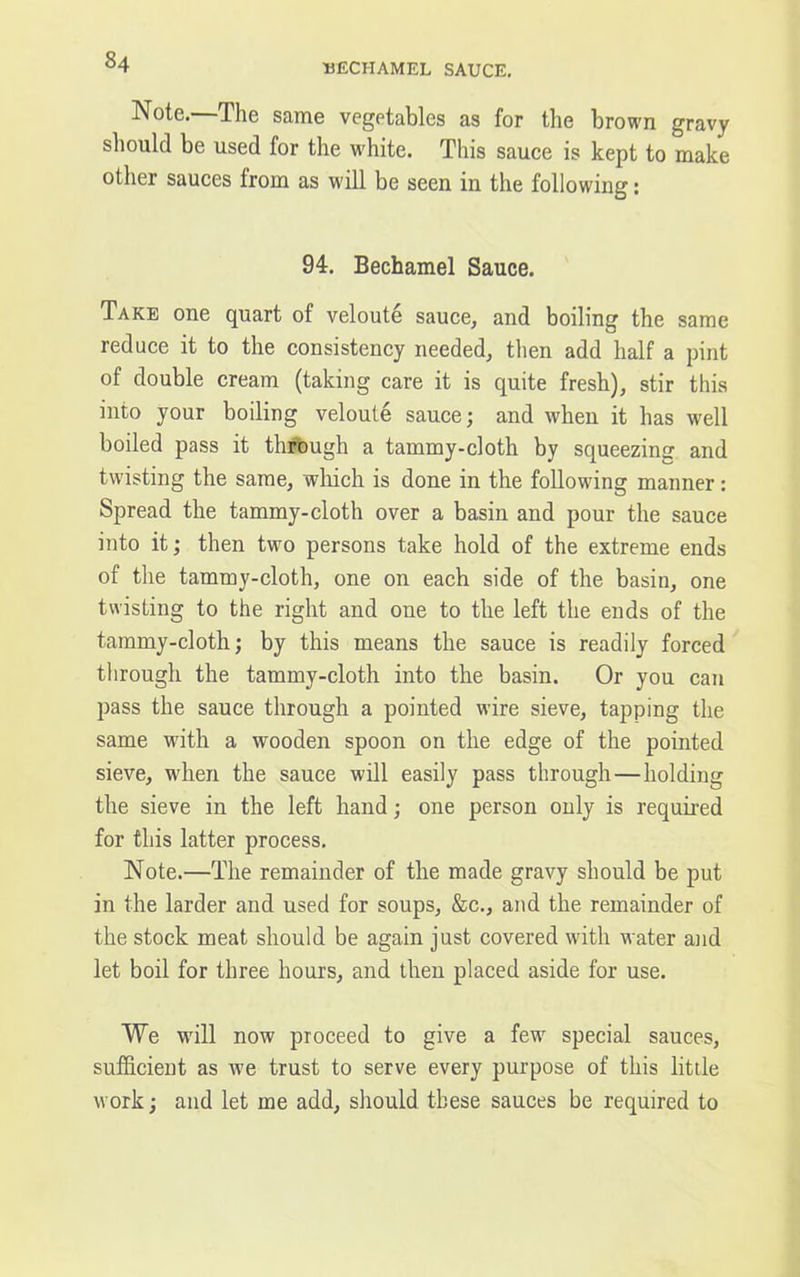 UECHAMEL SAUCE. Note. The same vegetables as for the brown gravy should be used for the white. This sauce is kept to make other sauces from as will be seen in the following: 94. Bechamel Sauce. Take one quart of veloute sauce, and boiling the same reduce it to the consistency needed, then add half a pint of double cream (taking care it is quite fresh), stir this into your boiling veloute sauce; and when it has well boiled pass it through a tammy-cloth by squeezing and twisting the same, which is done in the following manner: Spread the tammy-cloth over a basin and pour the sauce into it; then two persons take hold of the extreme ends of the tammy-cloth, one on each side of the basin, one twisting to the right and one to the left the ends of the tammy-cloth; by this means the sauce is readily forced through the tammy-cloth into the basin. Or you can pass the sauce through a pointed wire sieve, tapping the same with a wooden spoon on the edge of the pointed sieve, when the sauce will easily pass through—holding the sieve in the left hand; one person only is required for this latter process. Note.—The remainder of the made gravy should be put in the larder and used for soups, &c., and the remainder of the stock meat should be again just covered with water and let boil for three hours, and then placed aside for use. We will now proceed to give a few special sauces, sufficient as we trust to serve every purpose of this little work; and let me add, should these sauces be required to