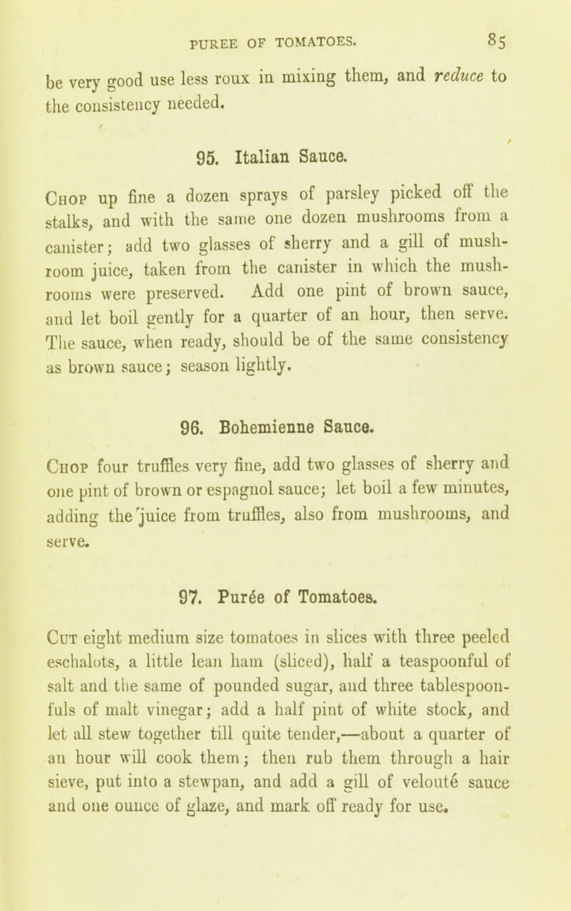 be very good use less roux in mixing them, and reduce to the consistency needed. 95. Italian Sauce. Chop up fine a dozen sprays of parsley picked off the stalks, and with the same one dozen mushrooms from a canister; add two glasses of sherry and a gill of mush- room juice, taken from the canister in which the mush- rooms were preserved. Add one pint of brown sauce, and let boil gently for a quarter of an hour, then serve. The sauce, when ready, should be of the same consistency as brown sauce; season lightly. 96. Bohemienne Sauce. Chop four truffles very fine, add two glasses of sherry and one pint of brown or espagnol sauce; let boil a few minutes, adding the juice from truffles, also from mushrooms, and serve. 97. Pur^e of Tomatoes. Cut eight medium size tomatoes in slices with three peeled eschalots, a little lean ham (sliced), half a teaspoonful of salt and the same of pounded sugar, and three tablespoon- fuls of malt vinegar; add a half pint of white stock, and let all stew together till quite tender,—about a quarter of an hour will cook them; then rub them through a hair sieve, put into a stewpan, and add a gill of veloute sauce and one ounce of glaze, and mark off ready for use.