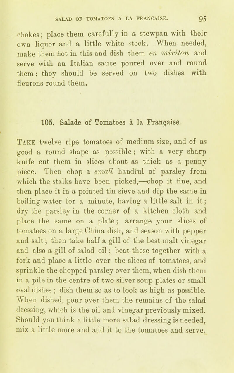 chokes; place them carefully in a stewpan with their own liquor and a little white stock. When needed, make them hot in this and dish them en miriton and serve with an Italian sauce poured over and round them: they should be served on two dishes with fleurons round them. 105. Salade of Tomatoes a la Frangaise. Take twelve ripe tomatoes of medium size, and of as good a round shape as possible ; with a very sharp knife cut them in slices about as thick as a penny piece. Then chop a sviall handful of parsley from which the stalks have been picked,—chop it fine, and then place it in a pointed tin sieve and dip the same in boiling water for a minute, having a little salt in it; dry the parsley in the corner of a kitchen cloth and place the same on a plate; arrange your slices of tomatoes on a large China dish, and season with pepper and salt; then take half a gill of the best malt vinegar and also a gill of salad oil; beat these together with a fork and place a little over the slices of tomatoes, and sprinkle the chopped parsley over them, when dish them in a pile in the centre of two silver soup plates or small oval dishes; dish them so as to look as high as possible. When dished, pour over them the remains of the salad dressing, which is the oil ani vinegar previously mixed. Should you think a little more salad dressing is needed, mix a little more and add it to the tomatoes and serve.