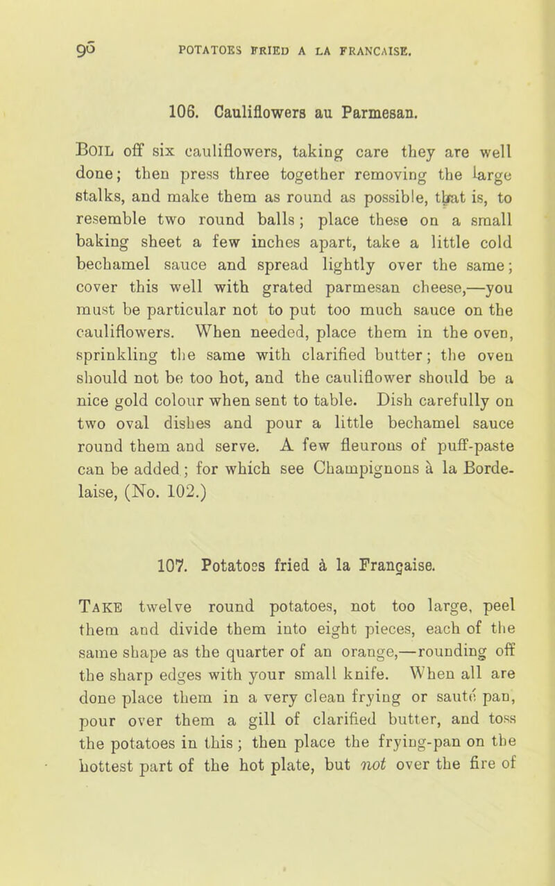 go POTATOES FRIED A LA FRANCAISE. 106. Cauliflowers au Parmesan. Boil off six cauliflowers, taking care they are well done; then press three together removing the large stalks, and make them as round as possible, that is, to resemble two round balls; place these on a small baking sheet a few inches apart, take a little cold bechamel sauce and spread lightly over the same; cover this well with grated parmesan cheese,—you must be particular not to put too much sauce on the cauliflowers. When needed, place them in the oven, sprinkling the same with clarified butter; the oven should not be too hot, and the cauliflower should be a nice gold colour when sent to table. Dish carefully on two oval dishes and pour a little bechamel sauce round them and serve. A few fleurons of puff-paste can be added; for which see Champignons a la Borde- laise, (No. 102.) 107. Potatoes fried a la Frangaise. Take twelve round potatoes, not too large, peel them and divide them into eight pieces, each of the same shape as the quarter of an orange,—rounding off the sharp edges with your small knife. When all are done place them in a very clean frying or saute pan, pour over them a gill of clarified butter, and toss the potatoes in this ; then place the frying-pan on the hottest part of the hot plate, but not over the fire of