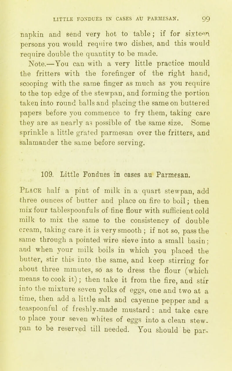 napkin and send very hot to table; if for sixteen persons you would require two dishes, and this would require double the quantity to be made. Note.—You can with a very little practice mould the fritters with the forefinger of the right hand, scooping with the same finger as much as you require to the top edge of the stewpan, and forming the portion taken into round balls and placing the same on buttered papers before you commence to fry them, taking care they are as nearly as possible of the same size. Some sprinkle a little grated parmesan over the fritters, and salamander the same before serving. 109. Little Fondues in cases au Parmesan. Place half a pint of milk in a quart stewpan, add three ounces of butter and place on fire to boil; then mix four tablespoonfuls of fine flour with sufficient cold milk to mix the same to the consistency of double cream, taking care it is very smooth ; if not so, pass the same through a pointed wire sieve into a small basin; and when your milk boils in which you placed the butter, stir this into the same, and keep stirring for about three minutes, so as to dress the flour (which means to cook it); then take it from the fire, and stir into the mixture seven yolks of eggs, one and two at a time, then add a little salt and cayenne pepper and a teaspoonlul of freshly-made mustard : and take care to place your seven whites of eggs into a clean stew- pan to be reserved till needed. You should be par-