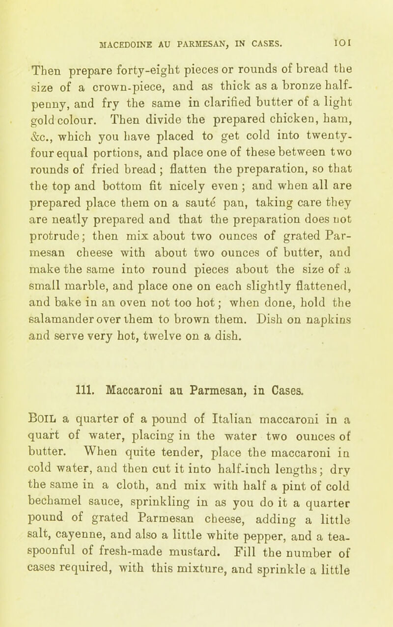 Then prepare forty-eight pieces or rounds of bread the size of a crown-piece, and as thick as a bronze half- penny, and fry the same in clarified butter of a light gold colour. Then divide the prepared chicken, ham, &c., which you have placed to get cold into twenty- four equal portions, and place one of these between two rounds of fried bread ; flatten the preparation, so that the top and bottom fit nicely even ; and when all are prepared place them on a saute pan, taking care they are neatly prepared and that the preparation does not protrude; then mix about two ounces of grated Par- mesan cheese with about two ounces of butter, and make the same into round pieces about the size of a small marble, and place one on each slightly flattened, and bake in an oven not too hot; when done, hold the salamander over them to brown them. Dish on napkins and serve very hot, twelve on a dish. 111. Maccaroni au Parmesan, in Cases. Boil a quarter of a pound of Italian maccaroni in a quart of water, placing in the water two ounces of butter. When quite tender, place the maccaroni in cold water, and then cut it into half-inch lengths; dry the same in a cloth, and mix with half a pint of cold bechamel sauce, sprinkling in as you do it a quarter pound of grated Parmesan cheese, adding a little salt, cayenne, and also a little white pepper, and a tea- spoonful of fresh-made mustard. Fill the number of cases required, with this mixture, and sprinkle a little