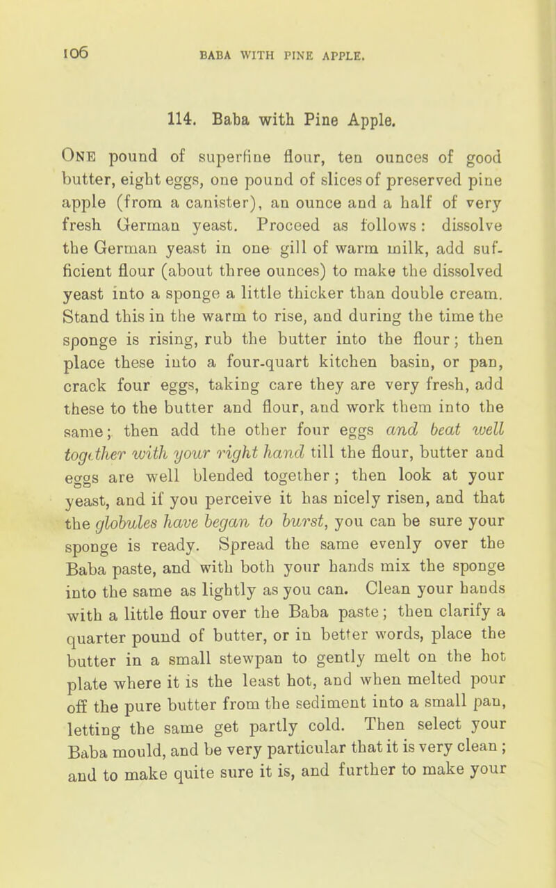 io6 114. Baba with Pine Apple. One pound of superfine flour, ten ounces of good butter, eight eggs, one pound of slices of preserved pine apple (from a canister), an ounce and a half of very fresh German yeast. Proceed as follows: dissolve the German yeast in one gill of warm milk, add suf- ficient flour (about three ounces) to make the dissolved yeast into a sponge a little thicker than double cream. Stand this in the warm to rise, and during the time the sponge is rising, rub the butter into the flour; then place these into a four-quart kitchen basin, or pan, crack four eggs, taking care they are very fresh, add these to the butter and flour, and work them into the same; then add the other four eggs and beat well togdher with your right hand till the flour, butter and eggs are well blended together ; then look at your yeast, and if you perceive it has nicely risen, and that the globules have began to burst, you can be sure your sponge is ready. Spread the same evenly over the Baba paste, and with both your hands mix the sponge into the same as lightly as you can. Clean your hands with a little flour over the Baba paste; then clarify a quarter pound of butter, or in better words, place the butter in a small stewpan to gently melt on the hot plate where it is the least hot, and when melted pour off the pure butter from the sediment into a small pan, letting the same get partly cold. Then select your Baba mould, and be very particular that it is very clean ; and to make quite sure it is, and further to make your