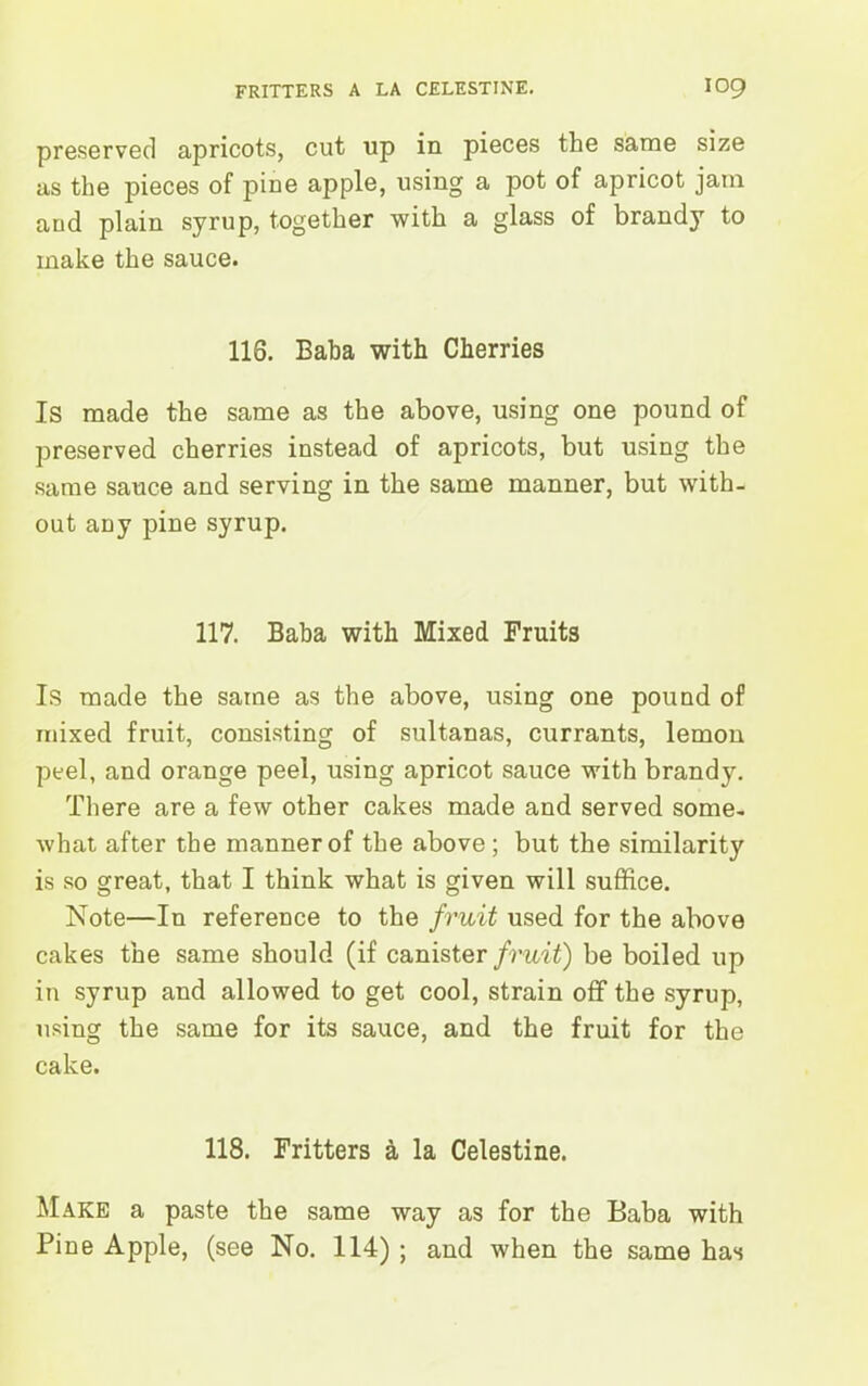 preserved apricots, cut up in pieces the same size as the pieces of pine apple, using a pot of apricot jam and plain syrup, together with a glass of brandy to make the sauce. 116. Baba with Cherries Is made the same as the above, using one pound of preserved cherries instead of apricots, but using the same sauce and serving in the same manner, but with- out any pine syrup. 117. Baba with Mixed Fruits Is made the same as the above, using one pound of mixed fruit, consisting of sultanas, currants, lemon peel, and orange peel, using apricot sauce with brandy. There are a few other cakes made and served some- what after the manner of the above; but the similarity is so great, that I think what is given will suffice. Note—In reference to the fruit used for the above cakes the same should (if canister fruit) be boiled up in syrup and allowed to get cool, strain off the syrup, using the same for its sauce, and the fruit for the cake. 118. Fritters a la Celestine. Make a paste the same way as for the Baba with Pine Apple, (see No. 114) ; and when the same has