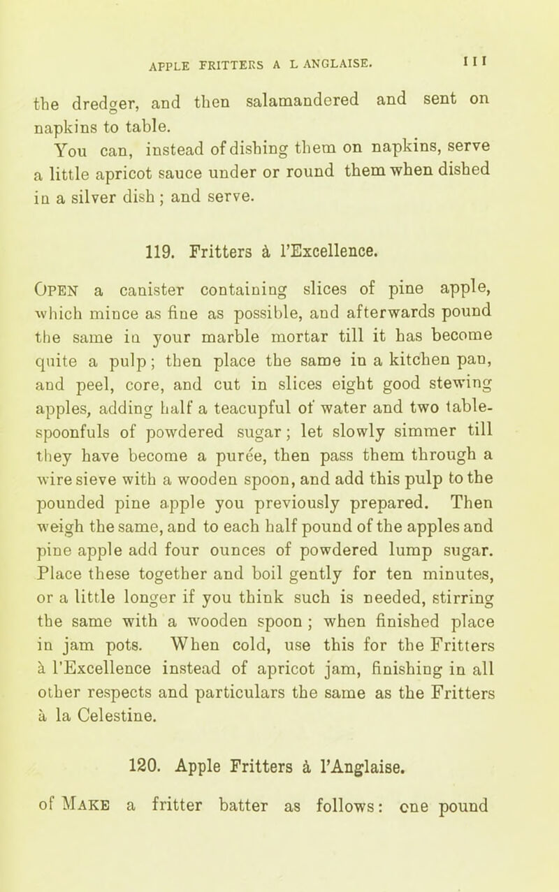 I I I the dredger, and then salamandered and sent on napkins to table. You can, instead of dishing them on napkins, serve a little apricot sauce under or round them when dished iu a silver dish ; and serve. 119. Fritters & l’Excellence. Open a canister containing slices of pine apple, which mince as fine as possible, and afterwards pound the same in your marble mortar till it has become quite a pulp; then place the same in a kitchen pan, and peel, core, and cut in slices eight good stewing apples, adding half a teacupful of water and two table- spoonfuls of powdered sugar; let slowly simmer till they have become a puree, then pass them through a wire sieve with a wooden spoon, and add this pulp to the pounded pine apple you previously prepared. Then weigh the same, and to each half pound of the apples and pine apple add four ounces of powdered lump sugar. Place these together and boil gently for ten minutes, or a little longer if you think such is needed, stirring the same with a wooden spoon ; when finished place in jam pots. When cold, use this for the Fritters a l’Excellence instead of apricot jam, finishing in all other respects and particulars the same as the Fritters a la Celestine. 120. Apple Fritters a l’Anglaise. of Make a fritter batter as follows: one pound