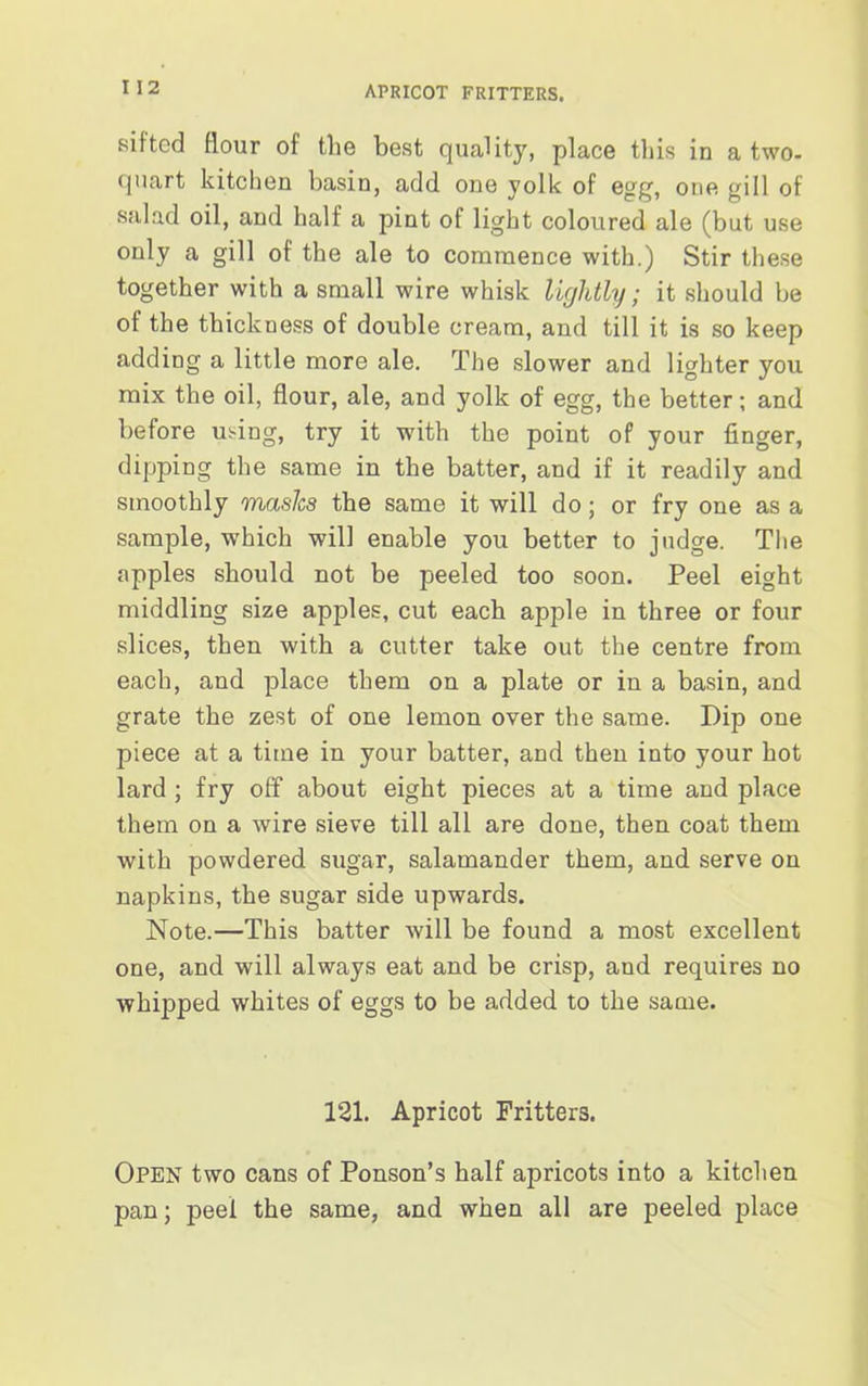 APRICOT FRITTERS. sifted flour of the best quality, place this in a two- quart kitchen basin, add one yolk of egg, one gill of salad oil, and half a pint of light coloured ale (but use only a gill of the ale to commence with.) Stir these together with a small wire whisk lightly; it should be of the thickness of double cream, and till it is so keep adding a little more ale. The slower and lighter you mix the oil, flour, ale, and yolk of egg, the better; and before using, try it with the point of your finger, dipping the same in the batter, and if it readily and smoothly masks the same it will do; or fry one as a sample, which will enable you better to judge. The apples should not be peeled too soon. Peel eight middling size apples, cut each apple in three or four slices, then with a cutter take out the centre from each, and place them on a plate or in a basin, and grate the zest of one lemon over the same. Dip one piece at a time in your batter, and then into your hot lard ; fry off about eight pieces at a time and place them on a wire sieve till all are done, then coat them with powdered sugar, salamander them, and serve on napkins, the sugar side upwards. Note.—This batter will be found a most excellent one, and will always eat and be crisp, and requires no whipped whites of eggs to be added to the same. 121. Apricot Fritters. Open two cans of Ponson’s half apricots into a kitchen pan; peel the same, and when all are peeled place