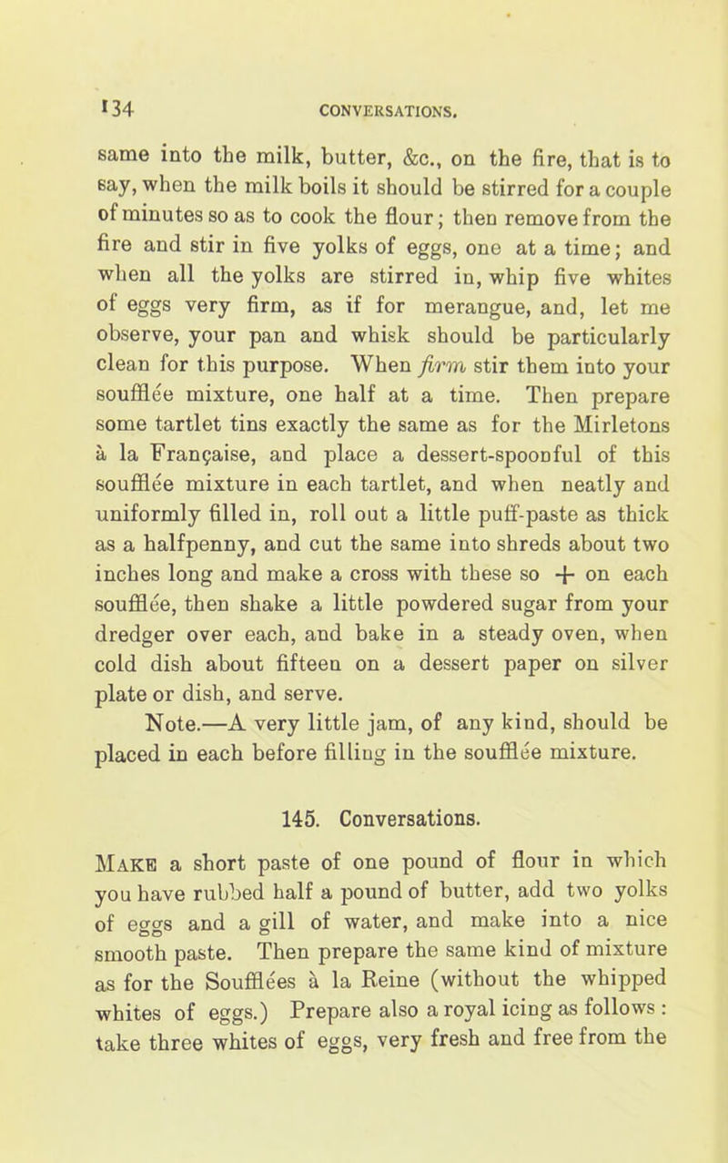 same into the milk, butter, &c., on the fire, that is to say, when the milk boils it should be stirred for a couple of minutes so as to cook the flour; then remove from the fire and stir in five yolks of eggs, one at a time; and when all the yolks are stirred in, whip five whites of eggs very firm, as if for merangue, and, let me observe, your pan and whisk should be particularly clean for this purpose. When firm stir them into your soufflee mixture, one half at a time. Then prepare some tartlet tins exactly the same as for the Mirletons a la Fran^aise, and place a dessert-spoonful of this soufflee mixture in each tartlet, and when neatly and uniformly filled in, roll out a little puff-paste as thick as a halfpenny, and cut the same into shreds about two inches long and make a cross with these so -f- on each soufflee, then shake a little powdered sugar from your dredger over each, and bake in a steady oven, when cold dish about fifteen on a dessert paper on silver plate or dish, and serve. Note.—A very little jam, of any kind, should be placed in each before filling in the soufflee mixture. 145. Conversations. Make a short paste of one pound of flour in which you have rubbed half a pound of butter, add two yolks of eggs and a gill of water, and make into a nice smooth paste. Then prepare the same kind of mixture as for the Soufflees a la Reine (without the whipped whites of eggs.) Prepare also a royal icing as follows : take three whites of eggs, very fresh and free from the