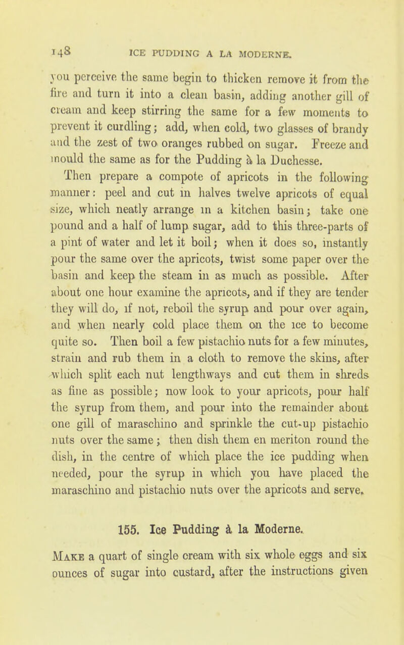 you perceive the same begin to thicken remove it from the fire and turn it into a clean basin, adding another gill of cream and keep stirring the same for a few moments to prevent it curdling; add, when cold, two glasses of brandy and the zest of two oranges rubbed on sugar. Freeze and mould the same as for the Pudding a, la Duchesse. Then prepare a compote of apricots in the following manner: peel and cut in halves twelve apricots of equal size, which neatly arrange in a kitchen basin; take one pound and a half of lump sugar, add to this three-parts of a pint of water and let it boil; when it does so, instantly pour the same over the apricots, twist some paper over the basin and keep the steam in as much as possible. After about one hour examine the apricots, and if they are tender they will do, if not, reboil the syrup and pour over again, and when nearly cold place them on the ice to become quite so. Then boil a few pistachio nuts for a few minutes, strain and rub them in a cloth to remove the skins, after which split each nut lengthways and cut them in shreds as fine as possible; now look to your apricots, pour half the syrup from them, and pour into the remainder about one gill of maraschino and sprinkle the cut-up pistachio nuts over the same; then dish them en meriton round the dish, in the centre of which place the ice pudding when needed, pour the syrup in which you have placed the maraschino and pistachio nuts over the apricots and serve. 155. Ice Pudding & la Moderne. Make a quart of single cream with six whole eggs and six ounces of sugar into custard, after the instructions given