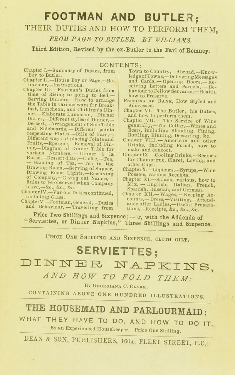 FOOTMAN AND BUTLER; THEIR DUTIES AND HOW TO PERFORM THEM, FR OM PA GE TO B UTLER. B T WILLI A MS. Third Edition, Revised by the ex-Butler to the Earl of Romney. Chapter I.—Summary of Duties, from Boy to Butler. Chapter II.—House Boy or Page,—Be- haviour,—Instructions. Chapter III.—Footman’s Duties from time of Rising to going to Bed,— Serving Dinners,—How to arrange the Table in various ways for Break- fast, Luncheon, and Children’s Din- ner,—Elaborate Luncheon,—Dinner Duties,—Different styles of Dinner,— Dessert,—Arrangement of Side Table and Sideboards, — Different points respecting Plates,—Bills of Fare,— Different ways of placing Joints and Fruits,—Epergne,—Removal of Din- ner,—Diagram of Dinner Table for various Numbers, — Dinner d la Russe,—Dessert ditto,—Coffee,—Tea, — Handing of Tea, — Tea in tlie Drawing Room,—Serving of Supper, Drawing Room Lights,—Receiving ot Company,—Giving out Names,— Rules to be observed when Company leave,—&c., &c., &c. Cnapter IV.—Var ous Duties continued, including G.ass. ChapterV—Footman, General,—Duties and Behaviour, — Travelling from CONTENTS: Town to Country,—Abroad,—Know- ledge ol Towns,—Delivering Messages and Cards,— Opening Doors,— Re- ceiving Letters and Parcels, —Be- haviour to Fellow Servants,—Health, how to Preserve. Persons of Rank, How Styled and Addressed. Chapter VI.-The Butler; his Duties, and how to perform them. Chapter VII. —The Service of Wine generally,—The Cellar,—Wines and Beers, including Blending, Fining, Bottling, Binning, Decanting, &c. Chapter VIII. — American and other Drinks, including Punch, how to make and concoct. Chapter IX.—Cooling Drinks,—Recipes for Champ-gne, Claret, Loving, and other Cups. ChapterX.—Liqueurs,—Syrups,—Wine Posse's, various Receipts. Chapter XI.—Salads, various, how to Mix, — English, Italian, French, Spanish, Russian, and German. Chap er XII.— Wages,— Keeping Ac- counts,— Dress,—Visiting,—Attend- ance after Ladies,—Useful Prepara- tions,—Receipts, &c., &c., &c. Price Two Shillings and Sixpence;— r, with the Addenda of ServietteB, or Dimer Napkins,” three Shillings and Sixpence. Price One Shilling and Sixpence, cloth gilt. SERVIETTES; DIITITEE/ ^APEIIITS, AND H O IV TO FOLD THE M : Bv Georoiana C. Clark. CONTAINING ABOVE ONE HUNDRED ILLUSTRATIONS. THE HOUSEMAID AND PARLOURMAID: WHAT THEY HAVE TO DO, AND HOW TO DO IT. By an Experienced Housekeeper. Price One Shilling. DEAN & SON, PUBLISHERS, 160a, FLEET STREEtTTcT