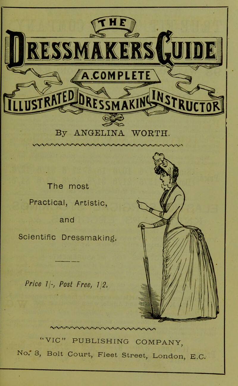 By ANGELINA WORTH. The most Practical, Artistic, and Scientific Dressmaking. Price //-, Post Free, 12. \-vv's-vvvwvvvvvvwvv\a “VIC” PUBLISHING COMPANY, No. 3, Bolt Court, Fleet Street, London, E.C.