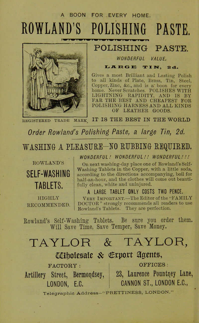 A BOON FOR EVERY HOME. ROWLAND’S POLISHING PASTE. POLISHING PASTE. WONDERFUL VALUE. LARGE TIN, 2 cl. Gives a most Brilliant and Lasting Polish to all kinds of Plate, Brass, Tin, Steel, Copper, Zinc, &c., and is a' boon for every home. Never Scratches. POLISHES WITH LIGHTNING RAPIDITY, AND IS BY FAR THE BEST AND CHEAPEST FOR POLISHING HARNESS AND ALL KINDS OF LEATHER GOODS. REGISTERED TRADE MARK. IT IS THE BEST IN THE WORLD Order Rowland’s Polishing Paste, a large Tin, 2d. WASHING- A PLEASURE-NO RUBBING- REQUIRED. ROWLAND’S SELF-WASHING TABLETS. HIGHLY RECOMMENDED. WONDERFUL! WONDERFUL !! WONDERFUL!!! On next washing-day place one of Rowland’s Self- Washing Tablets in the Copper, with a little soda, according to the directions accompanying, boil for half-an-hour, and the clothes will come out beauti- fully clean, white and uninjured. A LARGE TABLET ONLY COSTS TWO PENCE, Very Important.—The Editor of the “FAMILY DOCTOR ” strongly recommends all readers to use Rowland's Tablets. They are perfection. Rowland’s Self-Washing Tablets. Be sure you order them. Will Save Time, Save Temper, Save Money. TAYLOR & TAYLOR, Cfflfjolesale & aErport agents. FACTORY : Artillery Street, Bermondsey, LONDON, E.C. OFFICES : 23, Laurence Pountney Lane, CANNON ST., LONDON E.C., Telegraphic Address—“PRETTINESS, LONDON.