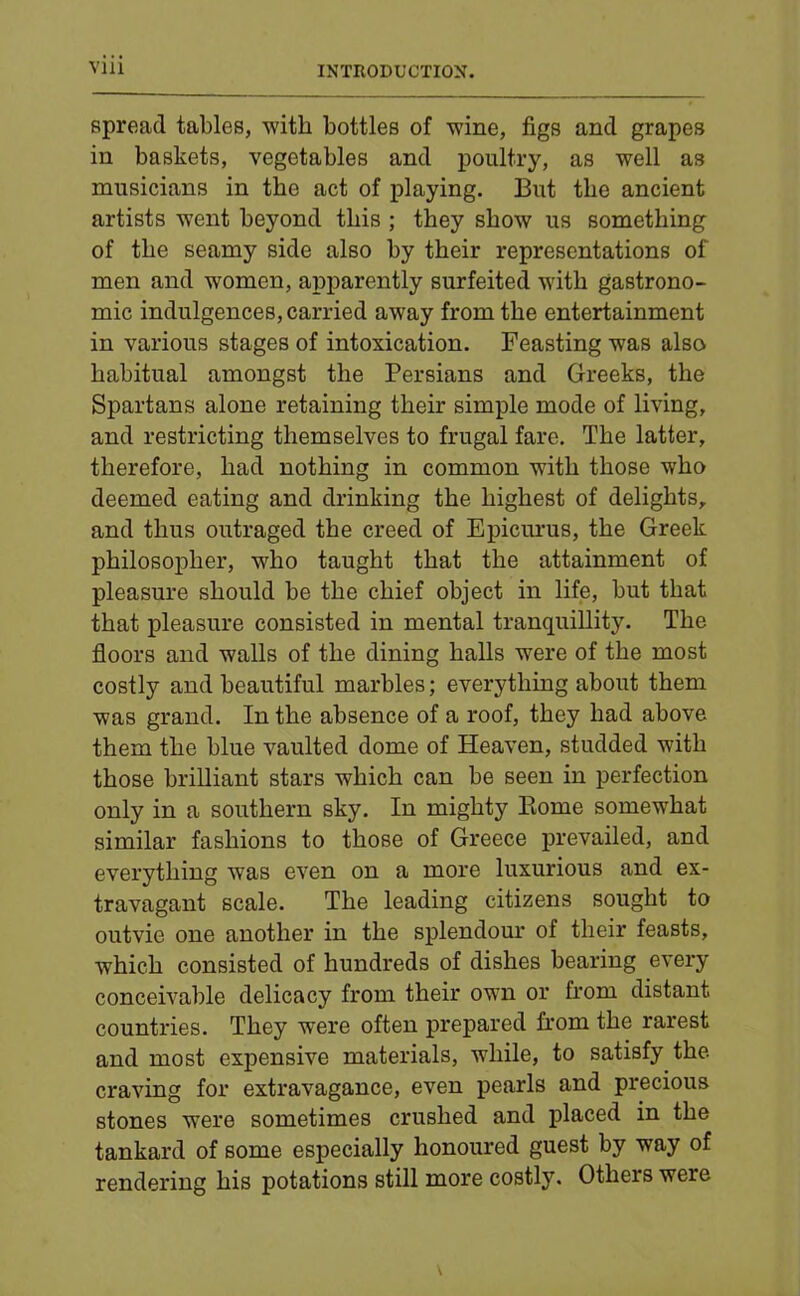 spread tables, with bottles of wine, figs and grapes in baskets, vegetables and poultry, as well as musicians in the act of playing. But the ancient artists went beyond this ; they show us something of the seamy side also by their representations of men and women, apparently surfeited with gastrono- mic indulgences, carried away from the entertainment in various stages of intoxication. Feasting was also habitual amongst the Persians and Greeks, the Spartans alone retaining their simple mode of living, and restricting themselves to frugal fare. The latter, therefore, had nothing in common with those who deemed eating and drinking the highest of delights, and thus outraged the creed of Epicurus, the Greek philosopher, who taught that the attainment of pleasure should be the chief object in life, but that that pleasure consisted in mental tranquillity. The floors and walls of the dining halls were of the most costly and beautiful marbles; everything about them was grand. In the absence of a roof, they had above them the blue vaulted dome of Heaven, studded with those brilliant stars which can be seen in perfection only in a southern sky. In mighty Borne somewhat similar fashions to those of Greece prevailed, and everything was even on a more luxurious and ex- travagant scale. The leading citizens sought to outvie one another in the splendour of their feasts, which consisted of hundreds of dishes bearing every conceivable delicacy from their own or from distant countries. They were often prepared from the rarest and most expensive materials, while, to satisfy the craving for extravagance, even pearls and precious stones were sometimes crushed and placed in the tankard of some especially honoured guest by way of rendering his potations still more costly. Others were