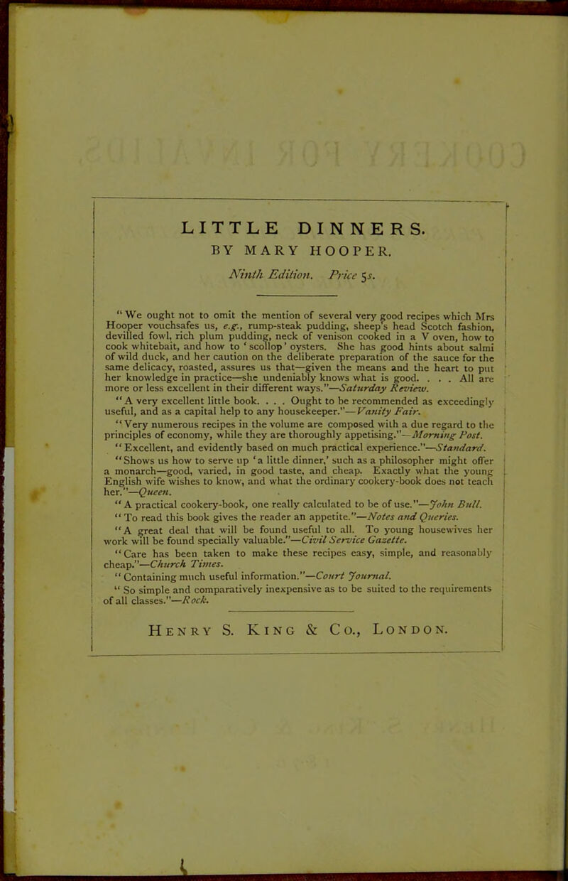 LITTLE DINNERS. BY MARY HOOPER. Ninth Edition. Price 5x. j “ We ought not to omit the mention of several very good recipes which Mrs i I Hooper vouchsafes us, e.g., rump-steak pudding, sheep^ head Scotch fashion, ^ I devilled fowl, rich plum pudding, neck of venison cooked in a V oven, how to cook whitebait, and how to ‘ scollop ’ oysters. She has good hints about salmi ' of wild duck, and her caution on the deliberate preparation of the sauce for the same delicacy, roasted, assures us that—given the means and the heart to put her knowledge in practice—she undeniably knows what is good. . . . All are more or less excellent in their different ways.”—Saturday Review. “ A very excellent little book. . . . Ought to be recommended as exceedingly useful, and as a capital help to any housekeeper.”— Vanity Fair. I “ Very numerous recipes in the volume are composed with a due regard to the principles of economy, while they are thoroughly appetising.—/’or/. [ “Excellent, and evidently based on much practical experience.”—Standard. ' “Shows us how to serve up ‘a little dinner,’ such as a philosopher might offer ' a monarch—good, varied, in good taste, and cheap. Exactly what the young ; English wife wishes to know, and what the ordinary cookery-book does not teach j her.”—Queen. I “ A practical cookery-book, one really calculated to be of use.”—John Butt. j “ To read this book gives the reader an appetite.”—Notes and Queries. \ “A CTeat deal that will be found useful to all. To young housewives her j work will be found specially valuable.”—Civil Service Gazette. I “Care has been taken to make these recipes easy, simple, and reasonably . cheap.”—Church Times. ! “ Containing much useful information.”—Joumat. ; “ So simple and comparatively inexpensive as to be suited to the requirements | of all classes.”—Rock. Henry S. King & Co., London.