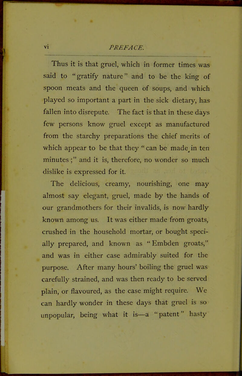 Thus it is that gruel, which in former times was said to “gratify nature” and to be the king of spoon meats and the queen of soups, and which played so important a part in the sick dietary, has fallen into disrepute. The fact is that in these days few persons know gruel except as manufactured from the starchy preparations the chief merits of which appear to be that they “ can be made^ in ten minutesand it is, therefore, no wonder so much dislike is expressed for it. The delicious, creamy, nourishing, one may almost say elegant, gruel, made by the hands of our grandmothers for their invalids, is now hardly known among us. It was either made from groats, crushed in the household mortar, or bought speci- ally prepared, and known as “ Embden groats,” and was in either case admirably suited for the purpose. After many hours’ boiling the gruel was carefully strained, and was then ready to be served plain, or flavoured, as the case might require. We can hardly wonder in these days that gruel is so unpopular, being what it is—a “patent” hasty