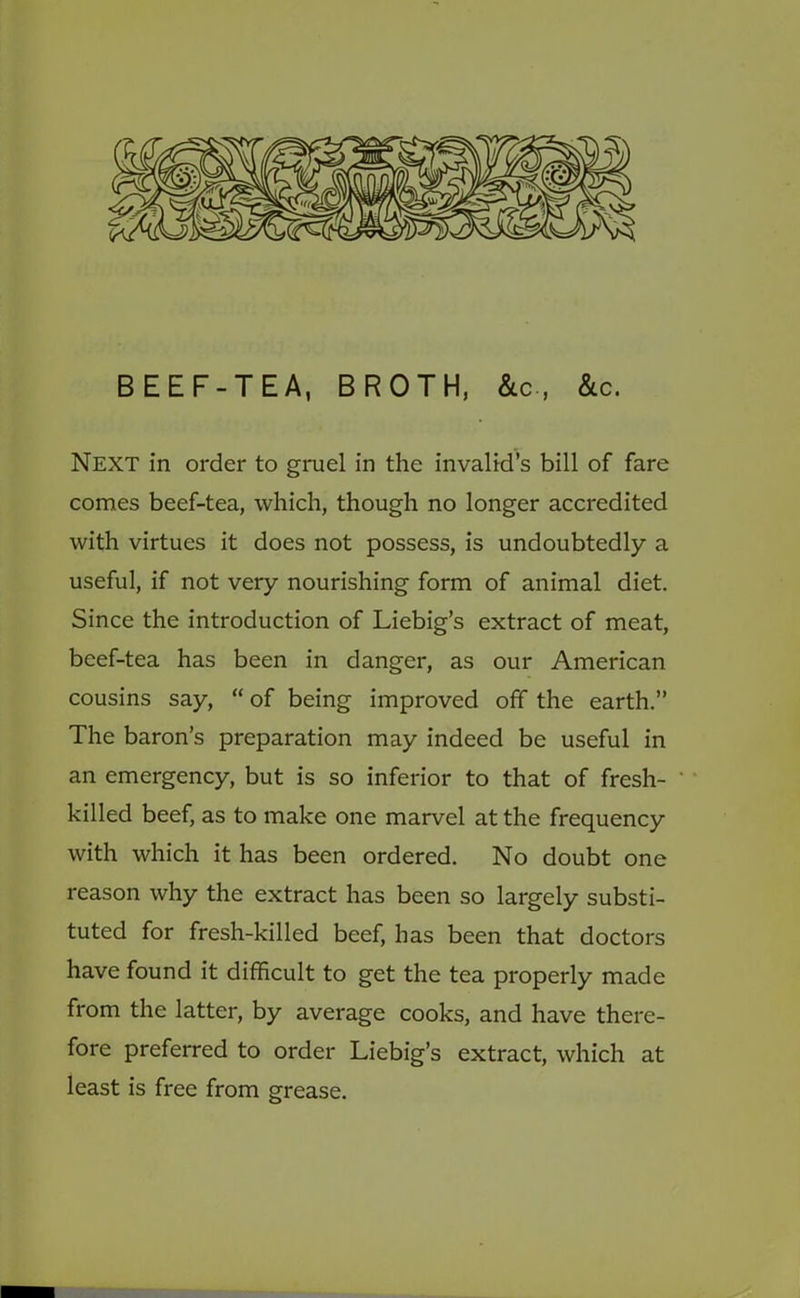 BEEF-TEA, BROTH, &c., &c. Next in order to gruel in the invalid’s bill of fare comes beef-tea, which, though no longer accredited with virtues it does not possess, is undoubtedly a useful, if not very nourishing form of animal diet. Since the introduction of Liebig’s extract of meat, beef-tea has been in danger, as our American cousins say, “ of being improved off the earth.” The baron’s preparation may indeed be useful in an emergency, but is so inferior to that of fresh- killed beef, as to make one marvel at the frequency with which it has been ordered. No doubt one reason why the extract has been so largely substi- tuted for fresh-killed beef, has been that doctors have found it difficult to get the tea properly made from the latter, by average cooks, and have there- fore preferred to order Liebig’s extract, which at least is free from grease.