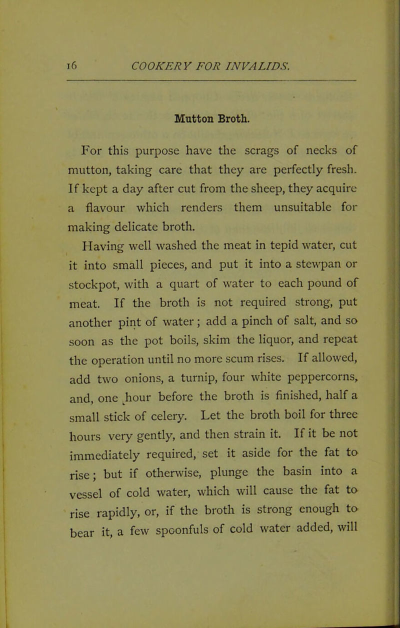 Mutton Broth. For this purpose have the scrags of necks of mutton, taking care that they are perfectly fresh. If kept a day after cut from the sheep, they acquire a flavour which renders them unsuitable for making delicate broth. Having well washed the meat in tepid water, cut it into small pieces, and put it into a stewpan or stockpot, with a quart of water to each pound of meat. If the broth is not required strong, put another pint of water; add a pinch of salt, and so soon as the pot boils, skim the liquor, and repeat the operation until no more scum rises. If allowed, add two onions, a turnip, four white peppercorns, and, one ^hour before the broth is finished, half a small stick of celery. Let the broth boil for three hours very gently, and then strain it. If it be not immediately required, set it aside for the fat to rise; but if otherwise, plunge the basin into a vessel of cold water, which will cause the fat to rise rapidly, or, if the broth is strong enough to bear it, a few spoonfuls of cold water added, will