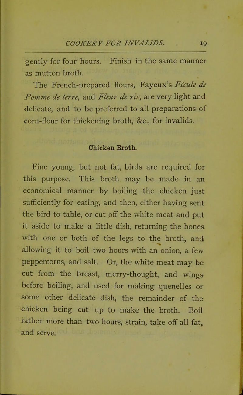 gently for four hours. Finish in the same manner as mutton broth. The French-prepared flours, Fayeux’s Ficule de Pontine de terre, and Fleur de riz, are very light and delicate, and to be preferred to all preparations of corn-flour for thickening broth, &c., for invalids. Chicken Broth. Fine young, but not fat, birds are required for this purpose. This broth may be made in an economical manner by boiling the chicken just sufficiently for eating, and then, either having sent the bird to table, or cut off the white meat and put it aside to make a little dish, returning the bones with one or both of the legs to the broth, and allowing it to boil two hours with an onion, a few peppercorns, and salt. Or, the white meat may be cut from the breast, merry-thought, and wings before boiling, and used for making quenelles or some other delicate dish, the remainder of the chicken being cut up to make the broth. Boil rather more than two hours, strain, take off all fat, and serve.