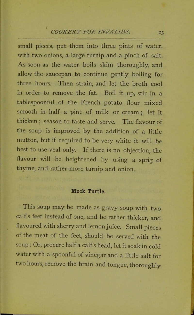 I COOKERY FOR INVALIDS. 23 small pieces, put them into three pints of water, with two onions, a large turnip and a pinch of salt. As soon as the water boils skim thoroughly, and allow the saucepan to continue gently boiling for three hours. Then strain, and let the broth cool in order to remove the fat. Boil it up, stir in a tablespoonful of the French potato flour mixed smooth in half a pint of milk or cream; let it thicken ; season to taste and serve. The flavour of the soup is improved by the addition of a little mutton, but if required to be very white it will be best to use veal only. If there is no objection, the flavour will be heightened by using a sprig of thyme, and rather more turnip and onion. Mock Turtle, This soup may be made as gravy soup with two calf s feet instead of one, and be rather thicker, and flavoured with sherry and lemon juice. Small pieces of the meat of the feet, should be served with the soup: Or, procure half a calfs head, let it soak in cold water with a spoonful of vinegar and a little salt for two hours, remove the brain and tongue, thoroughly