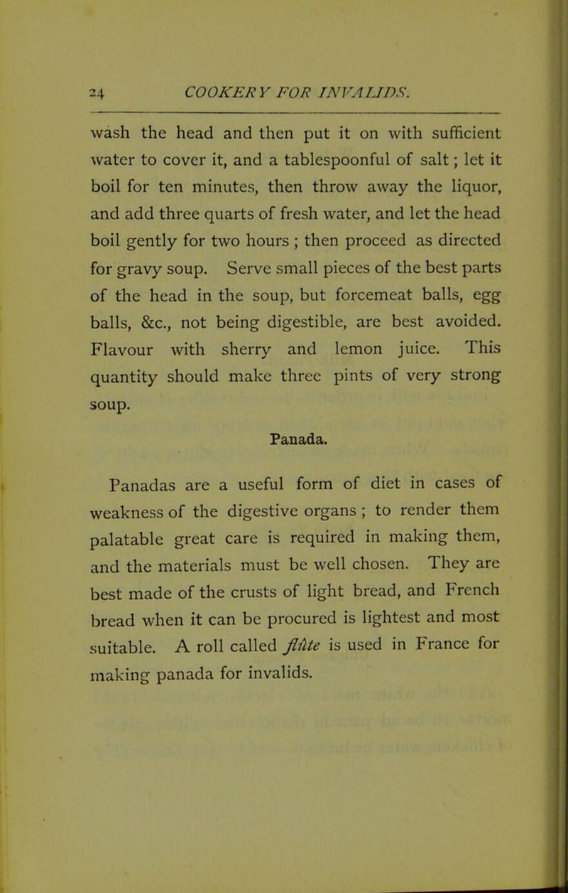 wash the head and then put it on with sufficient water to cover it, and a tablespoonful of salt; let it boil for ten minutes, then throw away the liquor, and add three quarts of fresh water, and let the head boil gently for two hours ; then proceed as directed for gravy soup. Serve small pieces of the best parts of the head in the soup, but forcemeat balls, egg balls, &c., not being digestible, are best avoided. Flavour with sherry and lemon juice. This quantity should make three pints of very strong soup. Panada. Panadas are a useful form of diet in cases of weakness of the digestive organs ; to render them palatable great care is required in making them, and the materials must be well chosen. They are best made of the crusts of light bread, and French bread when it can be procured is lightest and most suitable. A roll called fliUe is used in France for making panada for invalids.