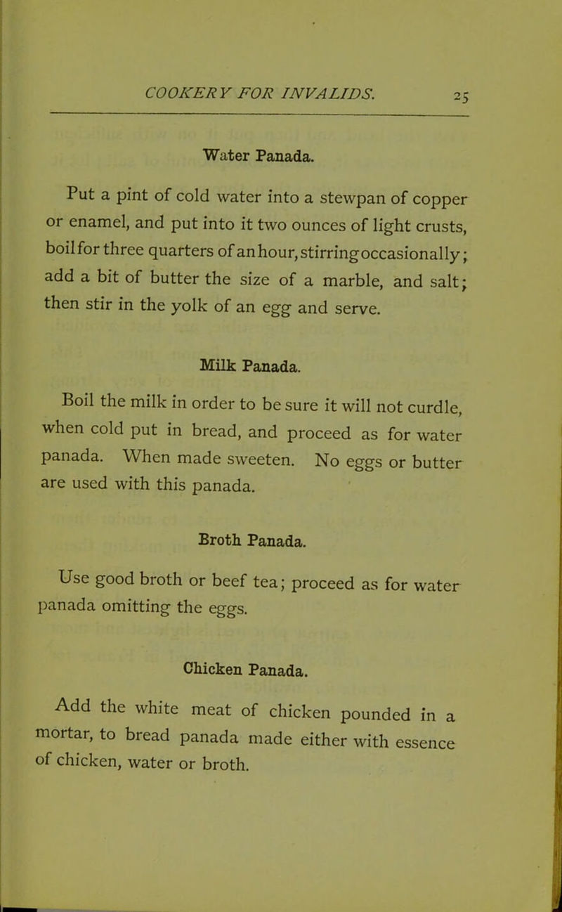 Water Panada. Put a pint of cold water into a stewpan of copper or enamel, and put into it two ounces of light crusts, boilfor three quarters of anhour, stirring occasionally; add a bit of butter the size of a marble, and salt; then stir in the yolk of an egg and serve. Milk Panada. Boil the milk in order to be sure it will not curdle, when cold put in bread, and proceed as for water panada. When made sweeten. No eggs or butter are used with this panada. Broth Panada. Use good broth or beef tea; proceed as for water })anada omitting the eggs. Chicken Panada. Add the white meat of chicken pounded in a mortar, to bread panada made either with essence of chicken, water or broth.