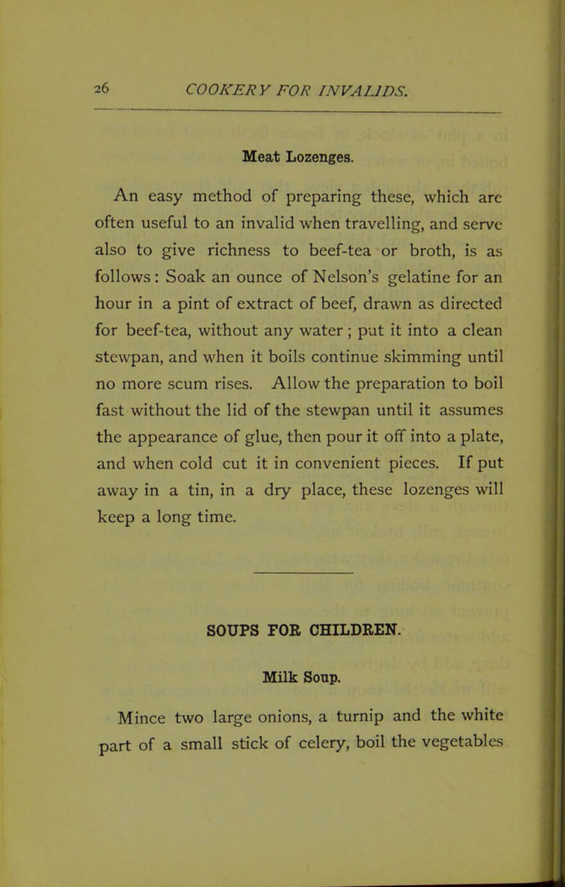 Meat Lozenges. An easy method of preparing these, which are often useful to an invalid when travelling, and serve also to give richness to beef-tea or broth, is as follows: Soak an ounce of Nelson’s gelatine for an hour in a pint of extract of beef, drawn as directed for beef-tea, without any water ; put it into a clean stewpan, and when it boils continue .skimming until no more scum rises. Allow the preparation to boil fast without the lid of the stewpan until it assumes the appearance of glue, then pour it off into a plate, and when cold cut it in convenient pieces. If put away in a tin, in a dry place, these lozenges will keep a long time. SOUPS FOR CHILDREN. Milk Sonp. Mince two large onions, a turnip and the white part of a small stick of celery, boil the vegetables
