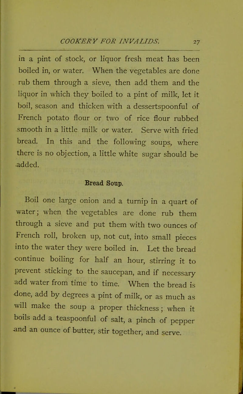 in a pint of stock, or liquor fresh meat has been boiled in, or water. When the vegetables are done rub them through a sieve, then add them and the liquor in which they boiled to a pint of milk, let it boil, season and thicken with a dessertspoonful of French potato flour or two of rice flour rubbed smooth in a little milk or water. Serve with fried bread. In this and the following soups, where there is no objection, a little white sugar should be added. Bread Soup. Boil one large onion and a turnip in a quart of water; when the vegetables are done rub them through a sieve and put them with two ounces of French roll, broken up, not cut, into small pieces into the water they were boiled in. Let the bread continue boiling for half an hour, stirring it to prevent sticking to the saucepan, and if necessary add water from time to time. When the bread is done, add by degrees a pint of milk, or as much as will make the soup a proper thickness; when it boils add a teaspoonful of salt, a pinch of pepper and an ounce of butter, stir together, and serve.