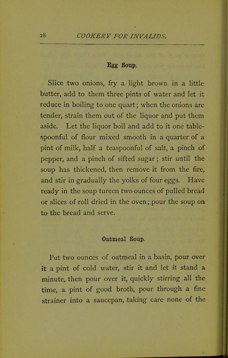 Egg Soup. Slice two onions, fry a light brown in a little butter, add to them three pints of water and let it reduce in boiling to one quart; when the onions are tender, strain them out of the liquor and put them aside. Let the liquor boil and add to it one table- spoonful of flour mixed smooth in a quarter of a pint of milk, half a teaspoonful of salt, a pinch of pepper, and a pinch of sifted sugar; stir until the soup has thickened, then remove it from the fire, and stir in gradually the yolks of four eggs. Have ready in the soup tureen two ounces of pulled bread or slices of roll dried in the oven; pour the soup on to the bread and serve. Oatmeal Soup. Put two ounces of oatmeal in a basin, pour over it a pint of cold water, stir it and let it stand a minute, then pour over it, quickly stirring all the time, a pint of good broth, pour through a fine strainer into a saucepan, taking care none of the