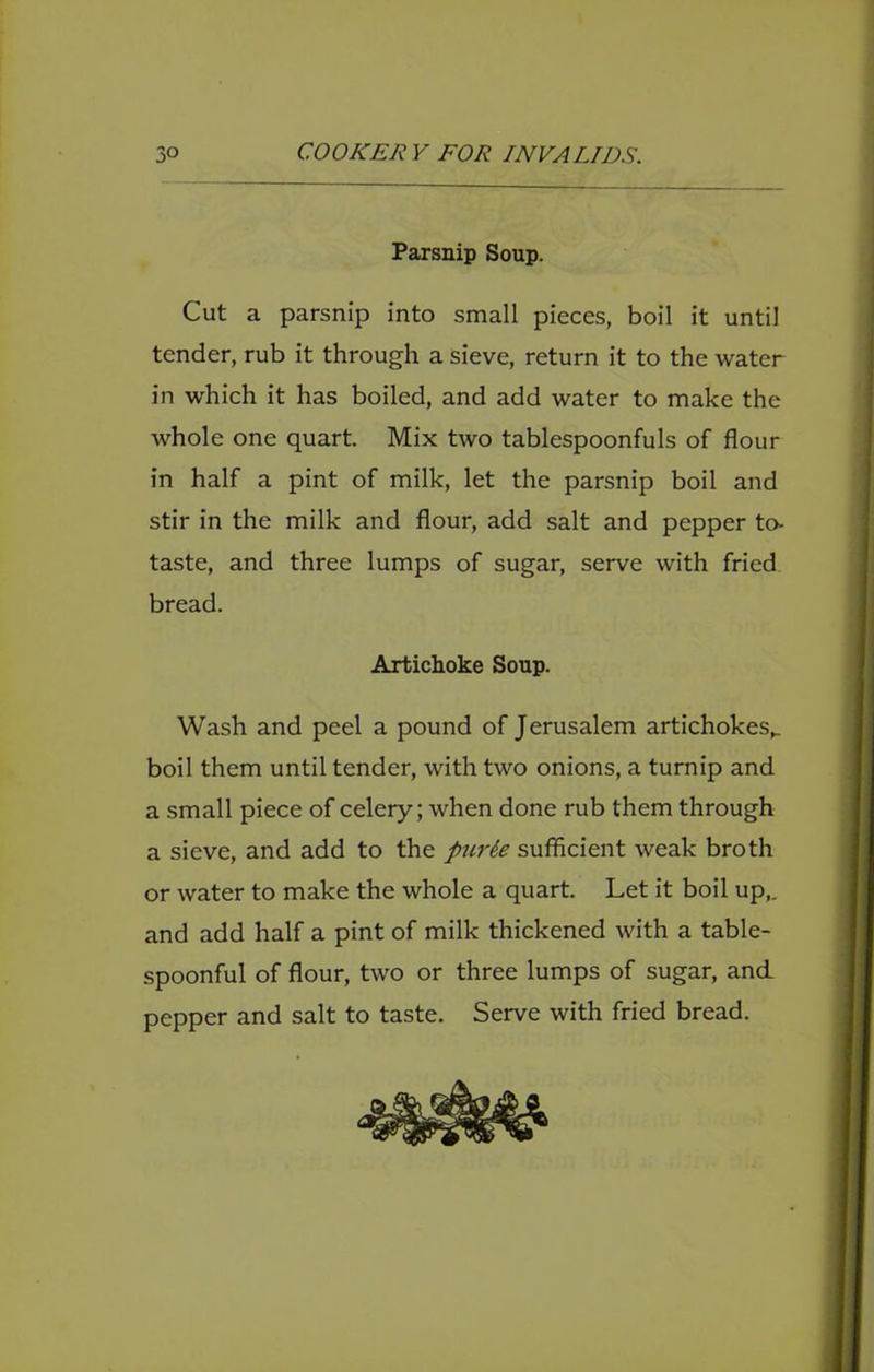 Parsnip Soup. Cut a parsnip into small pieces, boil it until tender, rub it through a sieve, return it to the water in which it has boiled, and add water to make the whole one quart. Mix two tablespoonfuls of flour in half a pint of milk, let the parsnip boil and stir in the milk and flour, add salt and pepper to- taste, and three lumps of sugar, serve with fried bread. Artichoke Soup. Wash and peel a pound of Jerusalem artichokes,, boil them until tender, with two onions, a turnip and a small piece of celery; when done rub them through a sieve, and add to the />2irSe sufficient weak broth or water to make the whole a quart. Let it boil up,, and add half a pint of milk thickened with a table- spoonful of flour, two or three lumps of sugar, and pepper and salt to taste. Serve with fried bread.