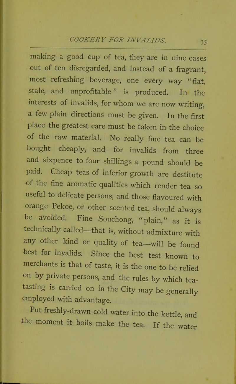 making a good cup of tea, they are in nine cases out of ten disregarded, and instead of a fragrant, most refreshing beverage, one every way “flat, stale, and unprofitable ” is produced. In the interests of invalids, for whom we are now writing, a few plain directions must be given. In the first place the greatest care must be taken in the choice of the raw material. No really fine tea can be bought cheaply, and for invalids from three and sixpence to four shillings a pound should be paid. Cheap teas of inferior growth are destitute of the fine aromatic qualities which render tea so useful to delicate persons, and those flavoured with orange Pekoe, or other scented tea, should always be avoided. Fine Souchong, “plain,” as it is technically called—that is, without admixture with any other kind or quality of tea—will be found best for invalids. Since the best test known to merchants is that of taste, it is the one to be relied on by private persons, and the rules by which tea- tasting is carried on in the City may be generally employed with advantage. Put freshly-drawn cold water into the kettle, and the moment it boils make the tea. If the water