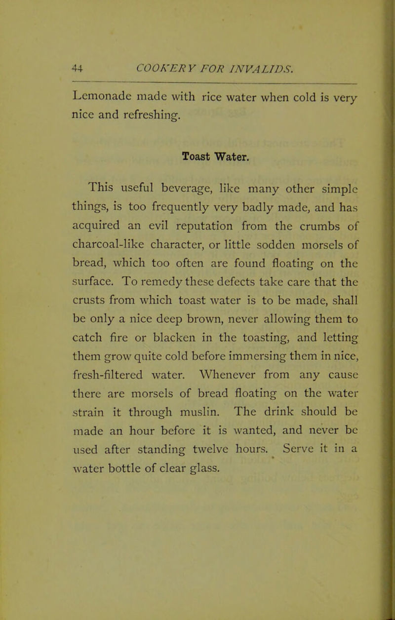 Lemonade made with rice water when cold is very nice and refreshing. Toast Water. This useful beverage, like many other simple things, is too frequently very badly made, and has acquired an evil reputation from the crumbs of charcoal-like character, or little sodden morsels of bread, which too often are found floating on the surface. To remedy these defects take care that the crusts from which toast Avater is to be made, shall be only a nice deep brown, never allowing them to catch fire or blacken in the toasting, and letting them grow quite cold before immersing them in nice, fresh-filtered water. Whenever from any cause there are morsels of bread floating on the water strain it through muslin. The drink should be made an hour before it is wanted, and never be used after standing twelve hours. Serve it in a Avater bottle of clear glass.