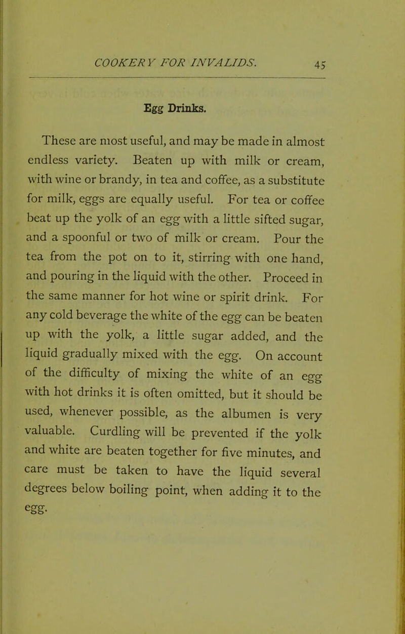 Egg Drinks. These are most useful, and may be made in almost endless variety. Beaten up with milk or cream, with wine or brandy, in tea and coffee, as a substitute for milk, eggs are equally useful. For tea or coffee beat up the yolk of an egg with a little sifted sugar, and a spoonful or two of milk or cream. Pour the tea from the pot on to it, stirring with one hand, and pouring in the liquid with the other. Proceed in the same manner for hot wine or spirit drink. For any cold beverage the white of the egg can be beaten up with the yolk, a little sugar added, and the liquid gradually mixed with the egg. On account of the difficulty of mixing the white of an egg with hot drinks it is often omitted, but it should be used, whenever possible, as the albumen is very valuable. Curdling will be prevented if the yolk and white are beaten together for five minutes, and care must be taken to have the liquid several degrees below boiling point, when adding it to the egg.