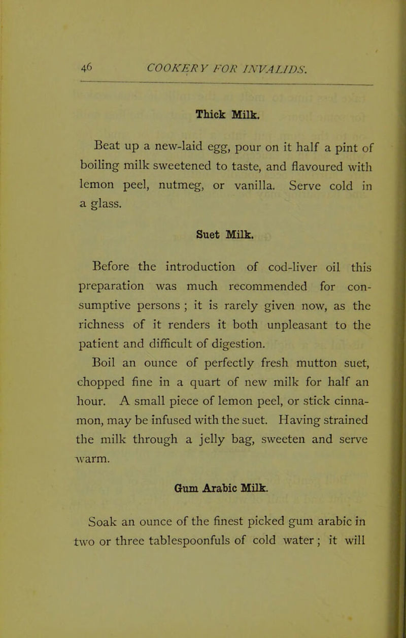 Thick Milk. Beat up a new-laid egg, pour on it half a pint of boiling milk sweetened to taste, and flavoured with lemon peel, nutmeg, or vanilla. Serve cold in a glass. Suet Milk. Before the introduction of cod-liver oil this preparation was much recommended for con- sumptive persons ; it is rarely given now, as the richness of it renders it both unpleasant to the patient and difficult of digestion. Boil an ounce of perfectly fresh mutton suet, chopped fine in a quart of new milk for half an hour. A small piece of lemon peel, or stick cinna- mon, may be infused with the suet. Having strained the milk through a jelly bag, sweeten and serve warm. Gum Arabic Milk. Soak an ounce of the finest picked gum arabic in two or three tablespoonfuls of cold water; it will