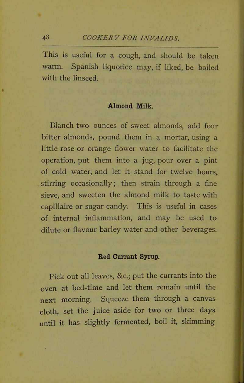 This is useful for a cough, and should be taken warm, Spanish liquorice may, if liked, be boiled with the linseed. Almond Milk. Blanch two ounces of sweet almonds, add four bitter almonds, pound them in a mortar, using a little rose or orange flower water to facilitate the operation, put them into a jug, pour over a pint of cold water, and let it stand for twelve hours, stirring occasionally; then strain through a fine sieve, and sweeten the almond milk to taste with capillaire or sugar candy. This is useful in cases of internal inflammation, and may be used to dilute or flavour barley water and other beverages. Red Currant Sjnnip. Pick out all leaves, &c.; put the currants into the oven at bed-time and let them remain until the next morning. Squeeze them through a canvas cloth, set the juice aside for two or three days until it has slightly fermented, boil it, skimming