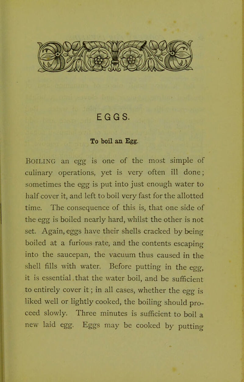 EGGS. To boil an Egg. Boiling an egg is one of the most simple of culinary operations, yet is very often ill done; sometimes the egg is put into just enough water to half cover it, and left to boil very fast for the allotted time. The consequence of this is, that one side of the egg is boiled nearly hard, whilst the other is not set. Again, eggs have their shells cracked by being boiled at a furious rate, and the contents escaping into the saucepan, the vacuum thus caused in the shell fills with water. Before putting in the egg, it is essential.that the water boil, and be sufficient to entirely cover it; in all cases, whether the egg is liked well or lightly cooked, the boiling should pro- ceed slowly. Three minutes is sufficient to boil a new laid egg. Eggs may be cooked by putting