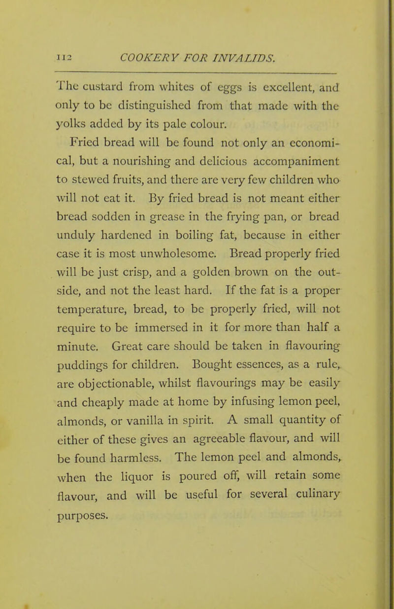 The custard from whites of eggs is excellent, and only to be distinguished from that made with the yolks added by its pale colour. Fried bread will be found not only an economi- cal, but a nourishing and delicious accompaniment to stewed fruits, and there are very few children who will not eat it. By fried bread is not meant either bread sodden in grease in the hying pan, or bread unduly hardened in boiling fat, because in either case it is most unwholesome. Bread properly fried will be just crisp, and a golden brown on the out- side, and not the least hard. If the fat is a proper temperature, bread, to be properly fried, will not require to be immersed in it for more than half a minute. Great care should be taken in flavouring puddings for children. Bought essences, as a rule, are objectionable, whilst flavourings may be easily and cheaply made at home by infusing lemon peel, almonds, or vanilla in spirit. A small quantity of either of these gives an agreeable flavour, and will be found harmless. The lemon peel and almonds, when the liquor is poured off, will retain some flavour, and will be useful for several culinary purposes.