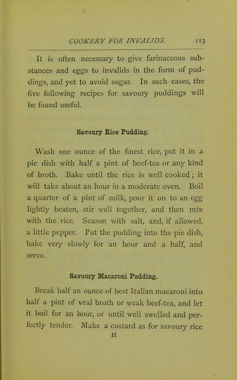 It is often necessary to give farinaceous sub- stances and eggs to invalids in the form of pud- dings, and yet to avoid sugar. In such cases, the five following recipes for savoury puddings will be found useful. Savoury Rice Pudding. Wash one ounce of the finest rice, put it in a pie dish with half a pint of beef-tea or any kind of broth. Bake until the rice is well cooked ; it will take about an hour in a moderate oven. Boil a quarter of a pint of milk, pour it on to an egg lightly beaten, stir well together, and then mix with the rice. Season with salt, and, if allowed, a little pepper. Put the pudding into the pie dish, bake very slowly for an hour and a half, and serve. Savoury Macaroni Pudding. Break half an ounce of best Italian macaroni into half a pint of veal broth or weak beef-tea, and let it boil for an hour, or until well swelled and per- fectly tender. Make a custard as for savoury rice H