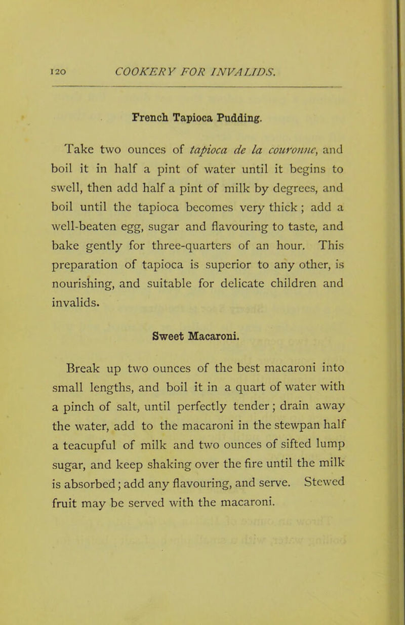 French Tapioca Pudding. Take two ounces of tapioca de la couronnc, and boil it in half a pint of water until it begins to swell, then add half a pint of milk by degrees, and boil until the tapioca becomes very thick; add a well-beaten egg, sugar and flavouring to taste, and bake gently for three-quarters of an hour. This preparation of tapioca is superior to any other, is nourishing, and suitable for delicate children and invalids. Sweet Macaroni. Break up two ounces of the best macaroni into small lengths, and boil it in a quart of water with a pinch of salt, until perfectly tender; drain away the water, add to the macaroni in the stewpan half a teacupful of milk and two ounces of sifted lump sugar, and keep shaking over the fire until the milk is absorbed; add any flavouring, and serve. Stewed fruit may be served with the macaroni.