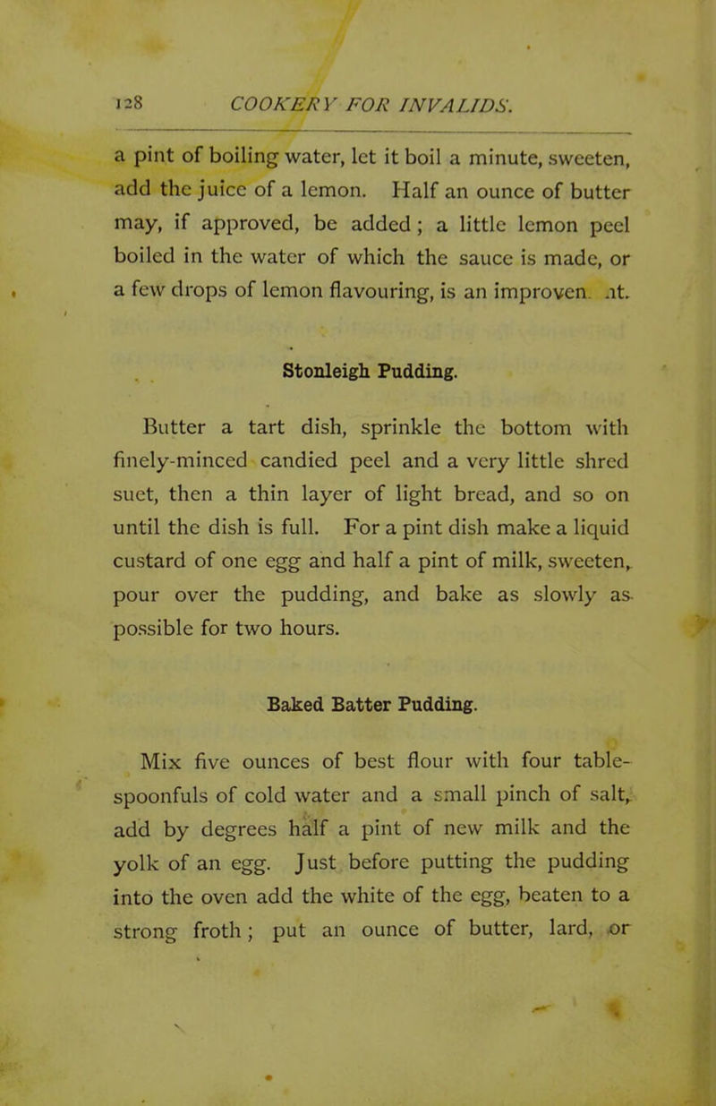 a pint of boiling water, let it boil a minute, sweeten, add the juice of a lemon. Half an ounce of butter may, if approved, be added; a little lemon peel boiled in the water of which the sauce is made, or a few drops of lemon flavouring, is an improven. at. Stonleigh Pudding. Butter a tart dish, sprinkle the bottom with finely-minced candied peel and a very little shred suet, then a thin layer of light bread, and so on until the dish is full. For a pint dish make a liquid custard of one egg and half a pint of milk, sweeten,, pour over the pudding, and bake as slowly as- po.ssible for two hours. Baked Batter Pudding. Mix five ounces of best flour with four table- spoonfuls of cold water and a small pinch of salt^ add by degrees half a pint of new milk and the yolk of an egg. Just before putting the pudding into the oven add the white of the egg, beaten to a strong froth; put an ounce of butter, lard, or