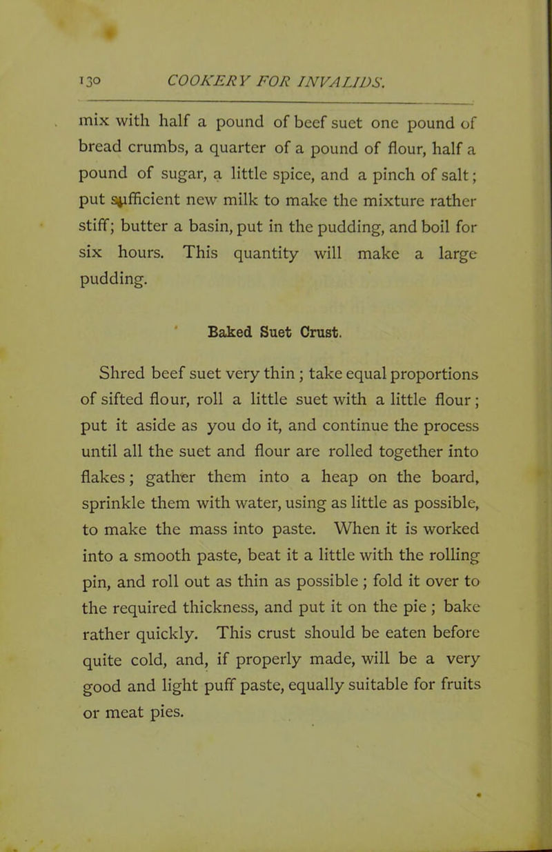 mix with half a pound of beef suet one pound of bread crumbs, a quarter of a pound of flour, half a pound of sugar, a little spice, and a pinch of salt; put sufficient new milk to make the mixture rather stiff; butter a basin, put in the pudding, and boil for six hours. This quantity will make a large pudding. ' Baked Suet Crust. Shred beef suet very thin; take equal proportions of sifted flour, roll a little suet with a little flour; put it aside as you do it, and continue the process until all the suet and flour are rolled together into flakes; gather them into a heap on the board, sprinkle them with water, using as little as possible, to make the mass into paste. When it is worked into a smooth paste, beat it a little with the rolling pin, and roll out as thin as possible; fold it over to the required thickness, and put it on the pie; bake rather quickly. This crust should be eaten before quite cold, and, if properly made, will be a very good and light puff paste, equally suitable for fruits or meat pies.