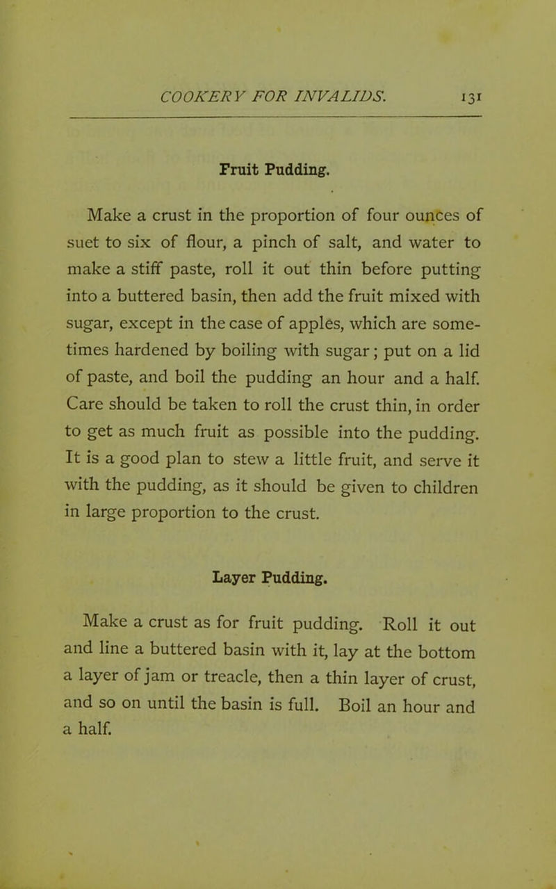 Fruit Pudding. Make a crust in the proportion of four ounces of suet to six of flour, a pinch of salt, and water to make a stiff paste, roll it out thin before putting into a buttered basin, then add the fruit mixed with sugar, except in the case of apples, which are some- times hardened by boiling with sugar; put on a lid of paste, and boil the pudding an hour and a half Care should be taken to roll the crust thin, in order to get as much fruit as possible into the pudding. It is a good plan to stew a little fruit, and seiwe it with the pudding, as it should be given to children in large proportion to the crust. Layer Pudding. Make a crust as for fruit pudding. Roll it out and line a buttered basin with it, lay at the bottom a layer of jam or treacle, then a thin layer of crust, and so on until the basin is full. Boil an hour and a half