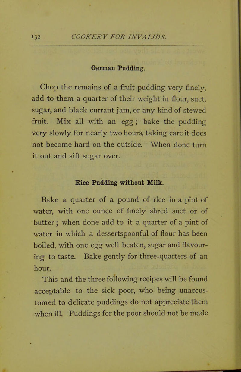 German Pudding. Chop the remains of a fruit pudding very finely, add to them a quarter of their weight in flour, suet, sugar, and black currant jam, or any kind of stewed fruit. Mix all with an egg; bake the pudding very slowly for nearly two hours, taking care it does not become hard on the outside. When done turn it out and sift sugar over. Rice Pudding without Milk. Bake a quarter of a pound of rice in a pint of water, with one ounce of finely shred suet or of butter ; when done add to it a quarter of a pint of water in which a dessertspoonful of flour has been boiled, with one egg well beaten, sugar and flavour- ing to taste. Bake gently for three-quarters of an hour. This and the three following recipes will be found acceptable to the sick poor, who being unaccus- tomed to delicate puddings do not appreciate them when ill. Puddings for the poor should not be made