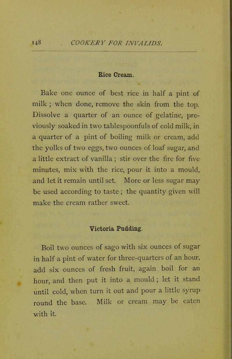 Rice Cream. Bake one ounce of best rice in half a pint of milk ; when done, remove the skin from the top. Dissolve a quarter of an ounce of gelatine, pre- viously soaked in two tablespoonfuls of cold milk, in a quarter of a pint of boiling milk or cream, add the yolks of two eggs, two ounces of loaf sugar, and a little extract of vanilla ; stir over the fire for five minutes, mix with the rice, pour it into a mould, and let it remain until set. More or less sugar may be used according to taste ; the quantity given will make the cream rather sweet. Victoria Pudding. Boil two ounces of sago with six ounces of sugar in half a pint of water for three-quarters of an hour, add six ounces of fresh fruit, again boil for an hour, and then put it into a mould ; let it stand until cold, when turn it out and pour a little syrup round the base. Milk or cream may be eaten with it.