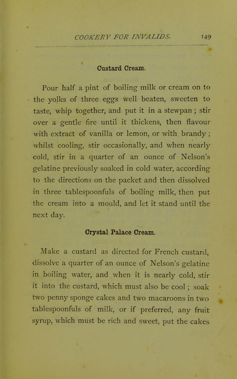 Custard Cream. Pour half a pint of boiling milk or cream on to the yolks of three eggs well beaten, sweeten to taste, whip together, and put it in a stewpan; stir over a gentle fire until it thickens, then flavour with extract of vanilla or lemon, or with brandy ; whilst cooling, stir occasionally, and when nearly cold, stir in a quarter of an ounce of Nelson’s gelatine previously soaked in cold water, according to the directions on the packet and then dissolved in three tablespoonfuls of boiling milk, then put the cream into a mould, and let it stand until the next day. Crystal Palace Cream. Make a custard as directed for French custard, dissolve a quarter of an ounce of Nelson’s gelatine in boiling water, and when it is nearly cold, stir it into the custard, which must also be cool; soak two penny sponge cakes and two macaroons in two tablespoonfuls of milk, or if preferred, any fruit syrup, which must be rich and sweet, put the cakes