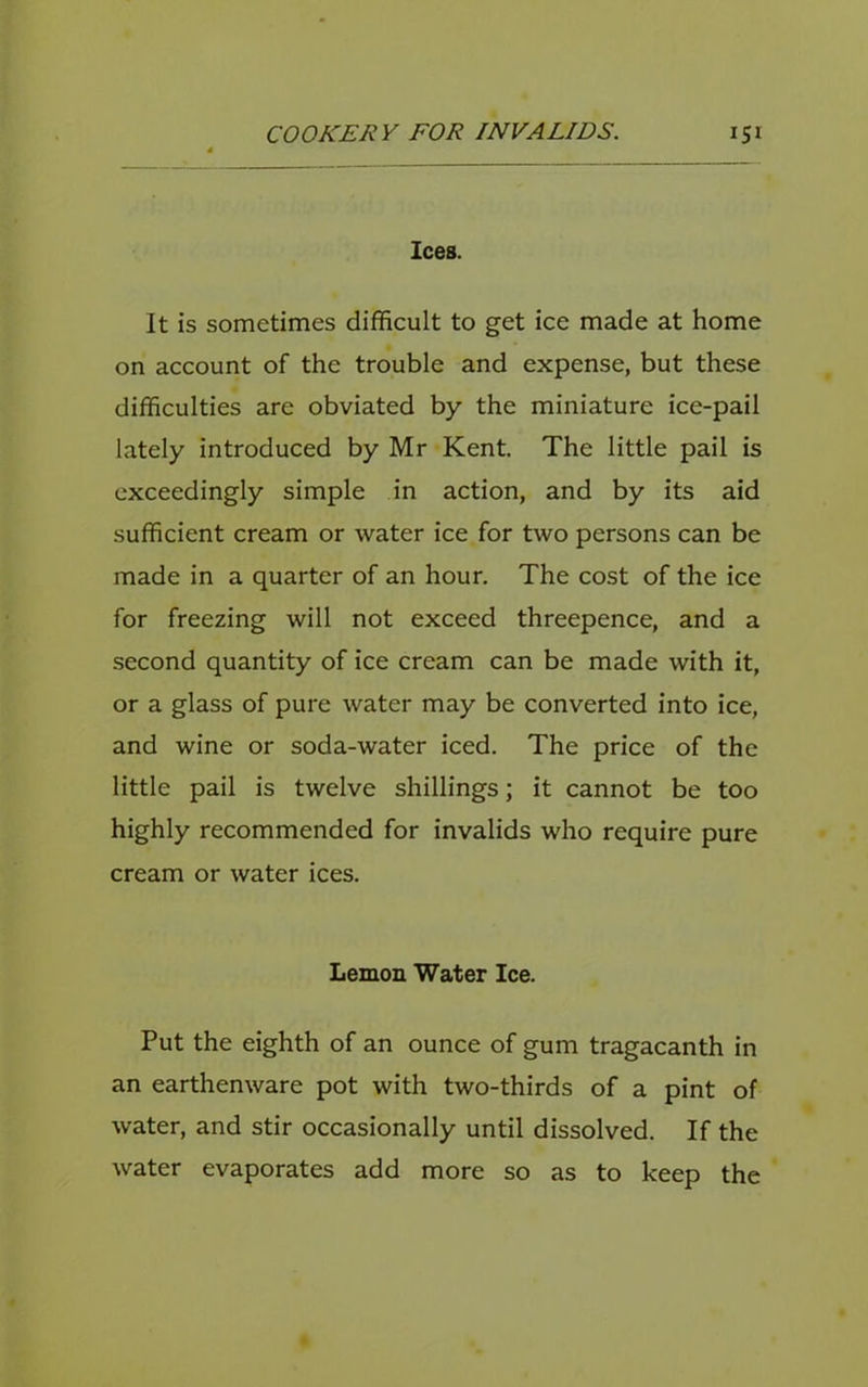 Ices. It is sometimes difficult to get ice made at home on account of the trouble and expense, but these difficulties are obviated by the miniature ice-pail lately introduced by Mr Kent. The little pail is exceedingly simple in action, and by its aid sufficient cream or water ice for two persons can be made in a quarter of an hour. The cost of the ice for freezing will not exceed threepence, and a second quantity of ice cream can be made with it, or a glass of pure water may be converted into ice, and wine or soda-water iced. The price of the little pail is twelve shillings; it cannot be too highly recommended for invalids who require pure cream or water ices. Lemon Water Ice. Put the eighth of an ounce of gum tragacanth in an earthenware pot with two-thirds of a pint of water, and stir occasionally until dissolved. If the water evaporates add more so as to keep the