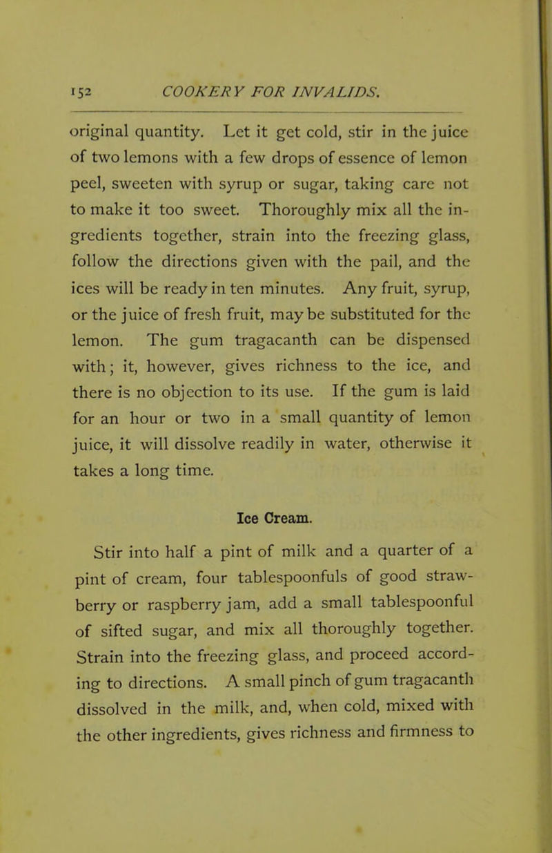 original quantity. Let it get cold, stir in the juice of two lemons with a few drops of essence of lemon peel, sweeten with syrup or sugar, taking care not to make it too sweet. Thoroughly mix all the in- gredients together, strain into the freezing glass, follow the directions given with the pail, and the ices will be ready in ten minutes. Any fruit, syrup, or the juice of fresh fruit, maybe substituted for the lemon. The gum tragacanth can be dispensed with; it, however, gives richness to the ice, and there is no objection to its use. If the gum is laid for an hour or two in a small quantity of lemon juice, it will dissolve readily in water, otherwise it takes a long time. Ice Cream. Stir into half a pint of milk and a quarter of a pint of cream, four tablespoonfuls of good straw- berry or raspberry jam, add a small tablespoonful of sifted sugar, and mix all thoroughly together. Strain into the freezing glass, and proceed accord- ing to directions. A small pinch of gum tragacanth dissolved in the milk, and, when cold, mixed with the other ingredients, gives richness and firmness to