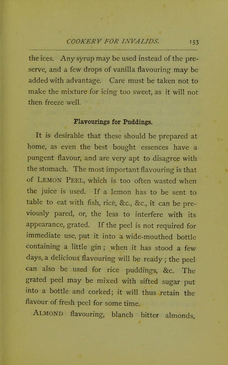 the ices. Any syrup may be used instead of the pre- serve, and a few drops of vanilla flavouring may be added with advantage. Care must be taken not to make the mixture for icing too sweet, as it will not then freeze well. Flavourings for Puddings. It is desirable that these should be prepared at home, as even the best bought essences have a pungent flavour, and are very apt to disagree with the stomach. The most important flavouring is that of Lemon Peel, which is too often wasted when the juice is used. If a lemon has to be sent to table to eat with fish, rice, &c., &c., it can be pre- viously pared, or, the less to interfere with its appearance, grated. If the peel is not required for immediate use, put it into a wide-mouthed bottle containing a little gin; when it has stood a few days, a delicious flavouring will be ready ; the peel can also be used for rice puddings, &c. The grated peel may be mixed with sifted sugar put into a bottle and corked; it will thus retain the flavour of fresh peel for some time. Almond flavouring, blanch bitter almonds.