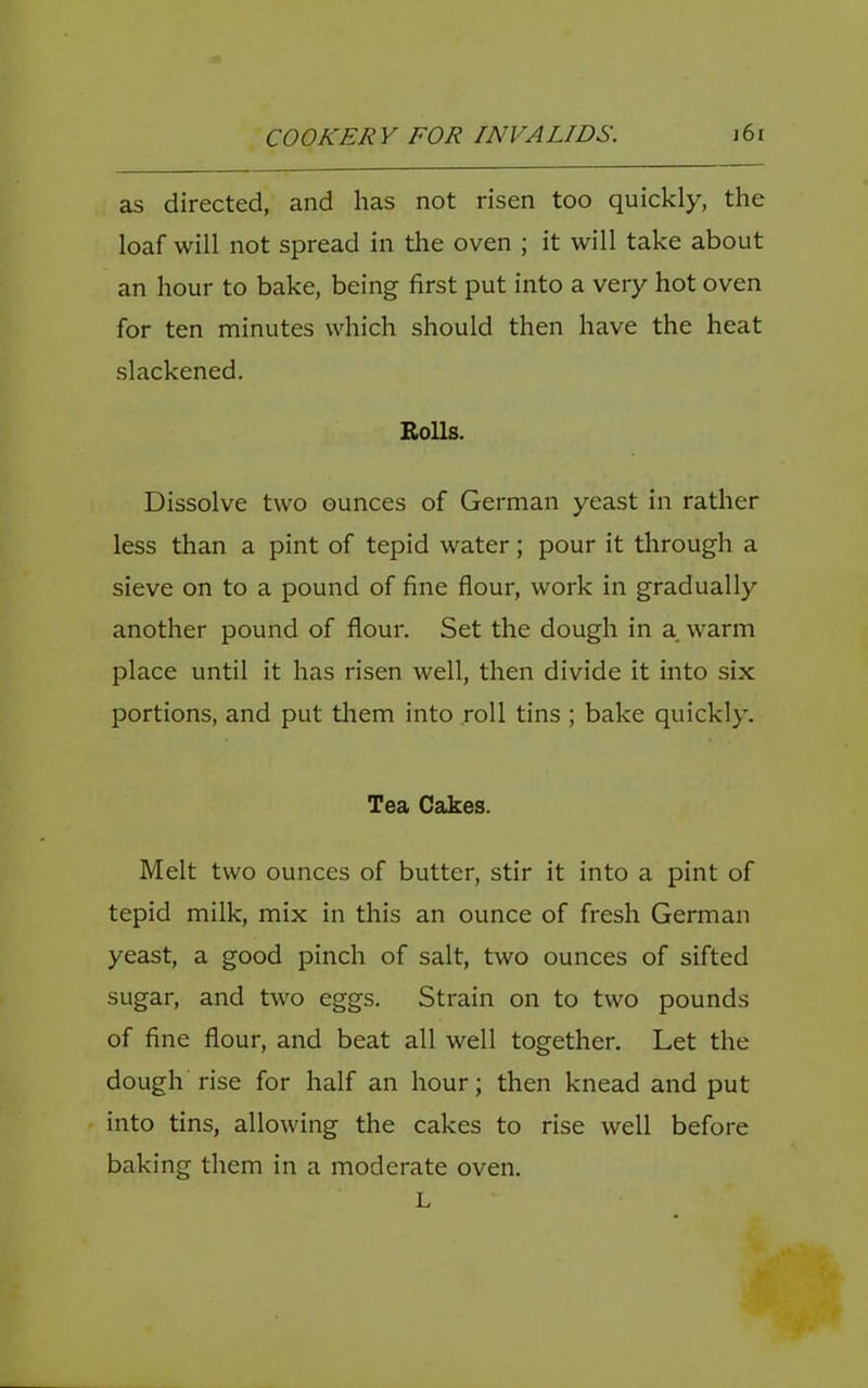 as directed, and has not risen too quickly, the loaf will not spread in the oven ; it will take about an hour to bake, being first put into a very hot oven for ten minutes which should then have the heat slackened. Rolls. Dissolve two ounces of German yeast in rather less than a pint of tepid water; pour it through a sieve on to a pound of fine flour, work in gradually another pound of flour. Set the dough in a warm place until it has risen well, then divide it into six portions, and put them into roll tins ; bake quickly. Tea Cakes. Melt two ounces of butter, stir it into a pint of tepid milk, mix in this an ounce of fresh German yeast, a good pinch of salt, two ounces of sifted sugar, and two eggs. Strain on to two pounds of fine flour, and beat all well together. Let the dough rise for half an hour; then knead and put into tins, allowing the cakes to rise well before baking them in a moderate oven. L