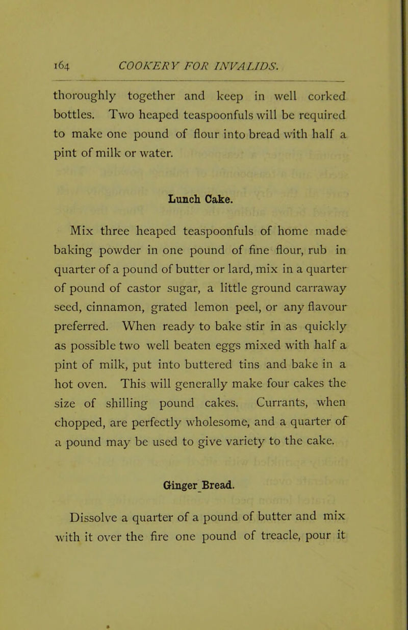 thoroughly together and keep in well corked bottles. Two heaped teaspoonfuls will be required to make one pound of flour into bread with half a pint of milk or water. Lunch Cake. Mix three heaped teaspoonfuls of home made baking powder in one pound of fine flour, rub in quarter of a pound of butter or lard, mix in a quarter of pound of castor sugar, a little ground carraway seed, cinnamon, grated lemon peel, or any flavour preferred. When ready to bake stir in as quickly as possible two well beaten eggs mixed with half a pint of milk, put into buttered tins and bake in a hot oven. This will generally make four cakes the size of shilling pound cakes. Currants, when chopped, are perfectly wholesome, and a quarter of a pound may be used to give variety to the cake. Ginger Bread. Dissolve a quarter of a pound of butter and mix with it over the fire one pound of treacle, pour it