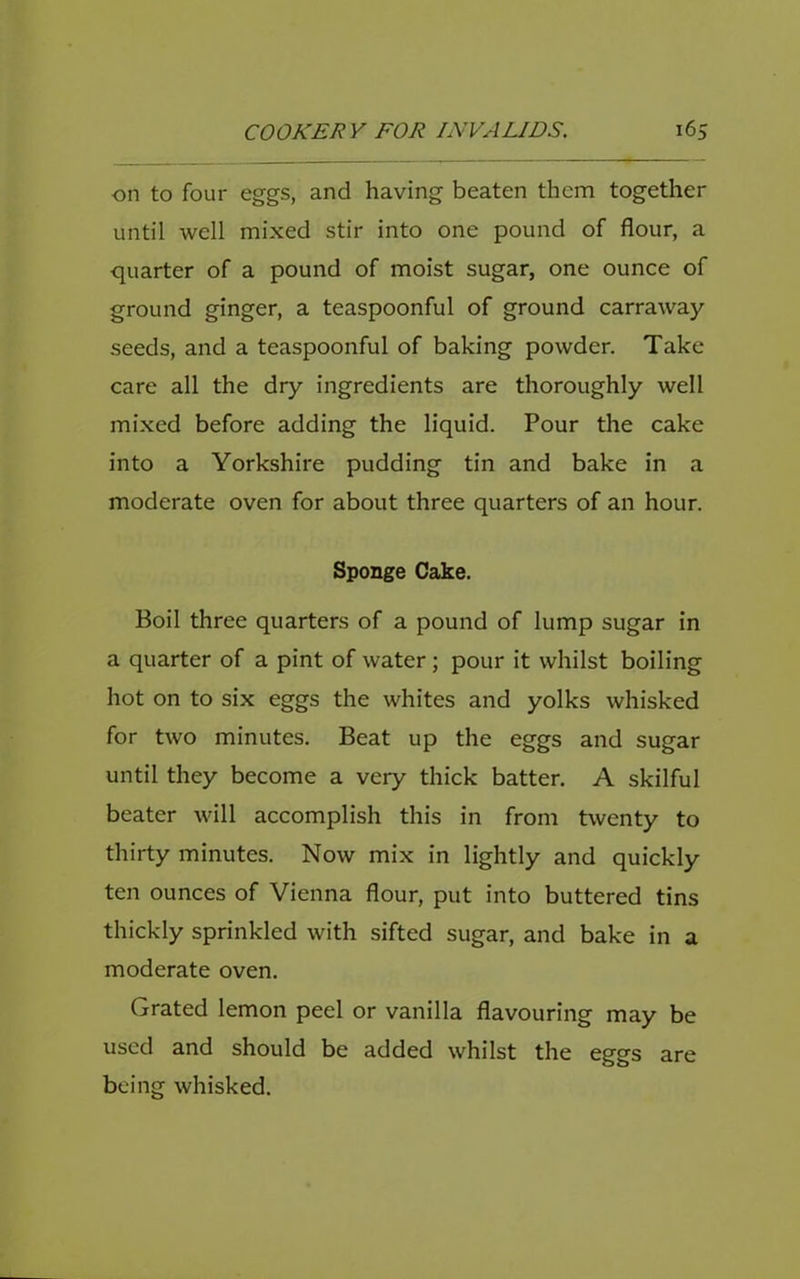 ■on to four eggs, and having beaten them together until well mixed stir into one pound of flour, a quarter of a pound of moist sugar, one ounce of ground ginger, a teaspoonful of ground carraway seeds, and a teaspoonful of baking powder. Take care all the dry ingredients are thoroughly well mixed before adding the liquid. Pour the cake into a Yorkshire pudding tin and bake in a moderate oven for about three quarters of an hour. Sponge Cake. Boil three quarters of a pound of lump sugar in a quarter of a pint of water; pour it whilst boiling hot on to six eggs the whites and yolks whisked for two minutes. Beat up the eggs and sugar until they become a very thick batter. A skilful beater will accomplish this in from twenty to thirty minutes. Now mix in lightly and quickly ten ounces of Vienna flour, put into buttered tins thickly sprinkled with sifted sugar, and bake in a moderate oven. Grated lemon peel or vanilla flavouring may be used and should be added whilst the eggs are being whisked.
